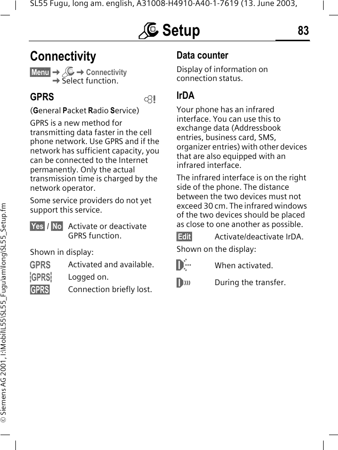 m Setup 83SL55 Fugu, long am. english, A31008-H4910-A40-1-7619 (13. June 2003, &copy; Siemens AG 2001, I:\Mobil\L55\SL55_Fugu\am\long\SL55_Setup.fmConnectivity&sect;Menu&sect;KmKConnectivityKSelect function.GPRS(General Packet Radio Service)GPRS is a new method for transmitting data faster in the cell phone network. Use GPRS and if the network has sufficient capacity, you can be connected to the Internet permanently. Only the actual transmission time is charged by the network operator.Some service providers do not yet support this service.&sect;Yes&sect; / &sect;No&sect; Activate or deactivate GPRS function.Shown in display:&laquo;Activated and available.&ordf;Logged on.Connection briefly lost.Data counterDisplay of information on connection status.IrDAYour phone has an infrared interface. You can use this to exchange data (Addressbook entries, business card, SMS, organizer entries) with other devices that are also equipped with an infrared interface. The infrared interface is on the right side of the phone. The distance between the two devices must not exceed 30 cm. The infrared windows of the two devices should be placed as close to one another as possible. &sect;Edit&sect; Activate/deactivate IrDA.Shown on the display:When activated.&not;During the transfer.L