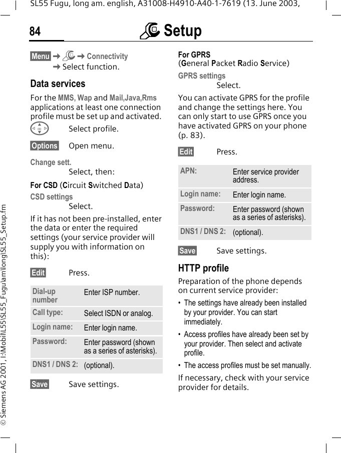 m Setup84SL55 Fugu, long am. english, A31008-H4910-A40-1-7619 (13. June 2003, &copy; Siemens AG 2001, I:\Mobil\L55\SL55_Fugu\am\long\SL55_Setup.fm&sect;Menu&sect;KmKConnectivityKSelect function.Data servicesFor the MMS, Wap and Mail,Java,Rms applications at least one connection profile must be set up and activated. GSelect profile.&sect;Options&sect; Open menu.Change sett.Select, then:For CSD (Circuit Switched Data)CSD settingsSelect. If it has not been pre-installed, enter the data or enter the required settings (your service provider will supply you with information on this):&sect;Edit&sect; Press. &sect;Save&sect; Save settings.For GPRS (General Packet Radio Service)GPRS settingsSelect. You can activate GPRS for the profile and change the settings here. You can only start to use GPRS once you have activated GPRS on your phone (p. 83).&sect;Edit&sect; Press. &sect;Save&sect; Save settings.HTTP profilePreparation of the phone depends on current service provider:&bull; The settings have already been installed by your provider. You can start immediately.&bull; Access profiles have already been set by your provider. Then select and activate profile.&bull; The access profiles must be set manually.If necessary, check with your service provider for details.Dial-up number Enter ISP number.Call type: Select ISDN or analog.Login name: Enter login name.Password: Enter password (shown as a series of asterisks).DNS1 / DNS 2: (optional).APN: Enter service provider address. Login name: Enter login name.Password: Enter password (shown as a series of asterisks).DNS1 / DNS 2: (optional).