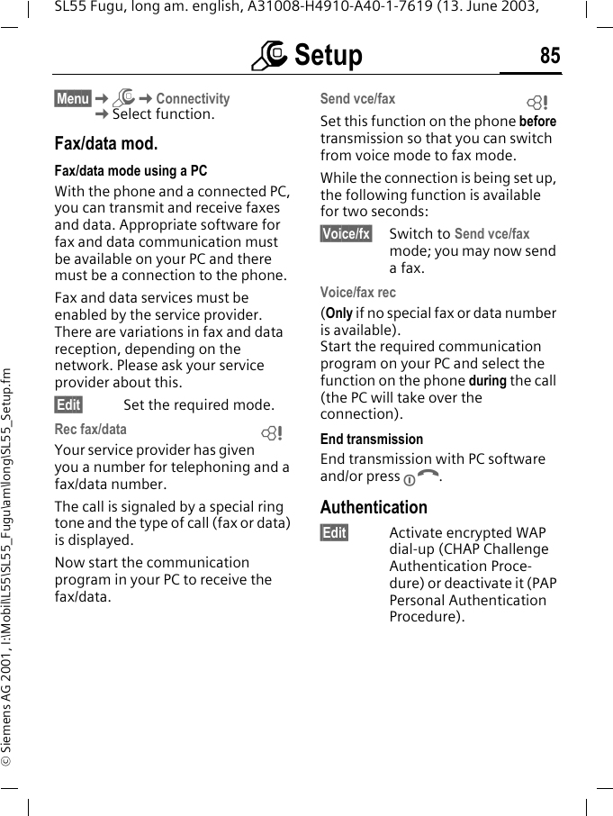 m Setup 85SL55 Fugu, long am. english, A31008-H4910-A40-1-7619 (13. June 2003, &copy; Siemens AG 2001, I:\Mobil\L55\SL55_Fugu\am\long\SL55_Setup.fm&sect;Menu&sect;KmKConnectivityKSelect function.Fax/data mod.Fax/data mode using a PCWith the phone and a connected PC, you can transmit and receive faxes and data. Appropriate software for fax and data communication must be available on your PC and there must be a connection to the phone. Fax and data services must be enabled by the service provider. There are variations in fax and data reception, depending on the network. Please ask your service provider about this.&sect;Edit&sect; Set the required mode.Rec fax/dataYour service provider has given you a number for telephoning and a fax/data number.The call is signaled by a special ring tone and the type of call (fax or data) is displayed.Now start the communication program in your PC to receive the fax/data.Send vce/faxSet this function on the phone before transmission so that you can switch from voice mode to fax mode.While the connection is being set up, the following function is available for two seconds:&sect;Voice/fx&sect; Switch to Send vce/fax mode; you may now send a fax.Voice/fax rec(Only if no special fax or data number is available). Start the required communication program on your PC and select the function on the phone during the call (the PC will take over the connection).End transmissionEnd transmission with PC software and/or press B.Authentication&sect;Edit&sect; Activate encrypted WAP dial-up (CHAP Challenge Authentication Proce-dure) or deactivate it (PAP Personal Authentication Procedure).LL