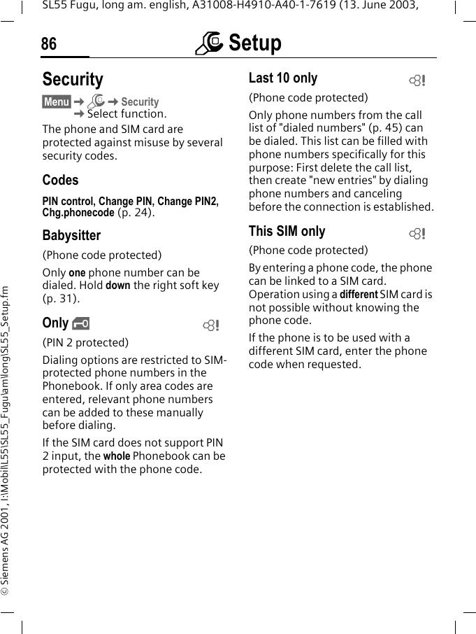 m Setup86SL55 Fugu, long am. english, A31008-H4910-A40-1-7619 (13. June 2003, &copy; Siemens AG 2001, I:\Mobil\L55\SL55_Fugu\am\long\SL55_Setup.fmSecurity&sect;Menu&sect;KmKSecurityKSelect function.The phone and SIM card are protected against misuse by several security codes.CodesPIN control, Change PIN, Change PIN2, Chg.phonecode (p. 24).Babysitter(Phone code protected)Only one phone number can be dialed. Hold down the right soft key (p. 31).Only &sbquo;(PIN 2 protected)Dialing options are restricted to SIM-protected phone numbers in the Phonebook. If only area codes are entered, relevant phone numbers can be added to these manually before dialing.If the SIM card does not support PIN 2 input, the whole Phonebook can be protected with the phone code.Last 10 only(Phone code protected)Only phone numbers from the call list of "dialed numbers" (p. 45) can be dialed. This list can be filled with phone numbers specifically for this purpose: First delete the call list, then create "new entries" by dialing phone numbers and canceling before the connection is established.This SIM only(Phone code protected)By entering a phone code, the phone can be linked to a SIM card. Operation using a different SIM card is not possible without knowing the phone code.If the phone is to be used with a different SIM card, enter the phone code when requested. LLL