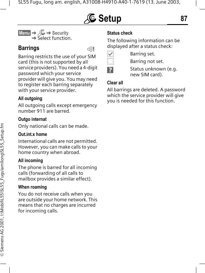 m Setup 87SL55 Fugu, long am. english, A31008-H4910-A40-1-7619 (13. June 2003, &copy; Siemens AG 2001, I:\Mobil\L55\SL55_Fugu\am\long\SL55_Setup.fm&sect;Menu&sect;KmKSecurityKSelect function.BarringsBarring restricts the use of your SIM card (this is not supported by all service providers). You need a 4-digit password which your service provider will give you. You may need to register each barring separately with your service provider.All outgoingAll outgoing calls except emergency number 911 are barred.Outgo internatOnly national calls can be made.Out.int.x homeInternational calls are not permitted. However, you can make calls to your home country when abroad.All incomingThe phone is barred for all incoming calls (forwarding of all calls to mailbox provides a similar effect).When roamingYou do not receive calls when you are outside your home network. This means that no charges are incurred for incoming calls.Status checkThe following information can be displayed after a status check:pBarring set.oBarring not set.sStatus unknown (e.g. new SIM card).Clear allAll barrings are deleted. A password which the service provider will give you is needed for this function.L