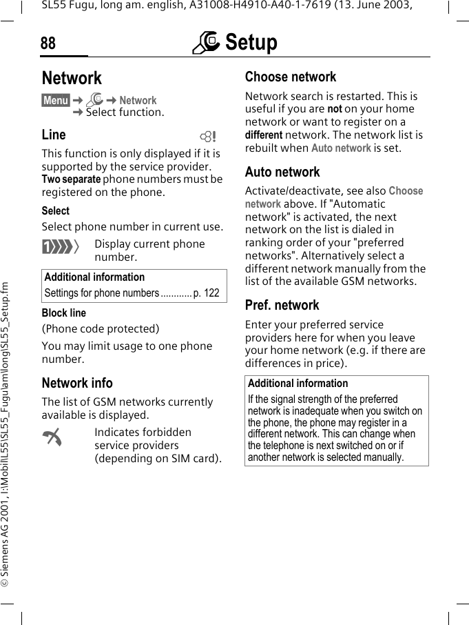 m Setup88SL55 Fugu, long am. english, A31008-H4910-A40-1-7619 (13. June 2003, &copy; Siemens AG 2001, I:\Mobil\L55\SL55_Fugu\am\long\SL55_Setup.fmNetwork&sect;Menu&sect;KmKNetworkKSelect function.LineThis function is only displayed if it is supported by the service provider. Two separate phone numbers must be registered on the phone.SelectSelect phone number in current use.&lsquo;Display current phone number.Block line(Phone code protected)You may limit usage to one phone number.Network infoThe list of GSM networks currently available is displayed.&sup2;Indicates forbidden service providers (depending on SIM card).Choose networkNetwork search is restarted. This is useful if you are not on your home network or want to register on a different network. The network list is rebuilt when Auto network is set.Auto network Activate/deactivate, see also Choose network above. If "Automatic network" is activated, the next network on the list is dialed in ranking order of your "preferred networks". Alternatively select a different network manually from the list of the available GSM networks.Pref. network Enter your preferred service providers here for when you leave your home network (e.g. if there are differences in price).Additional informationSettings for phone numbers............ p. 122LAdditional informationIf the signal strength of the preferred network is inadequate when you switch on the phone, the phone may register in a different network. This can change when the telephone is next switched on or if another network is selected manually.