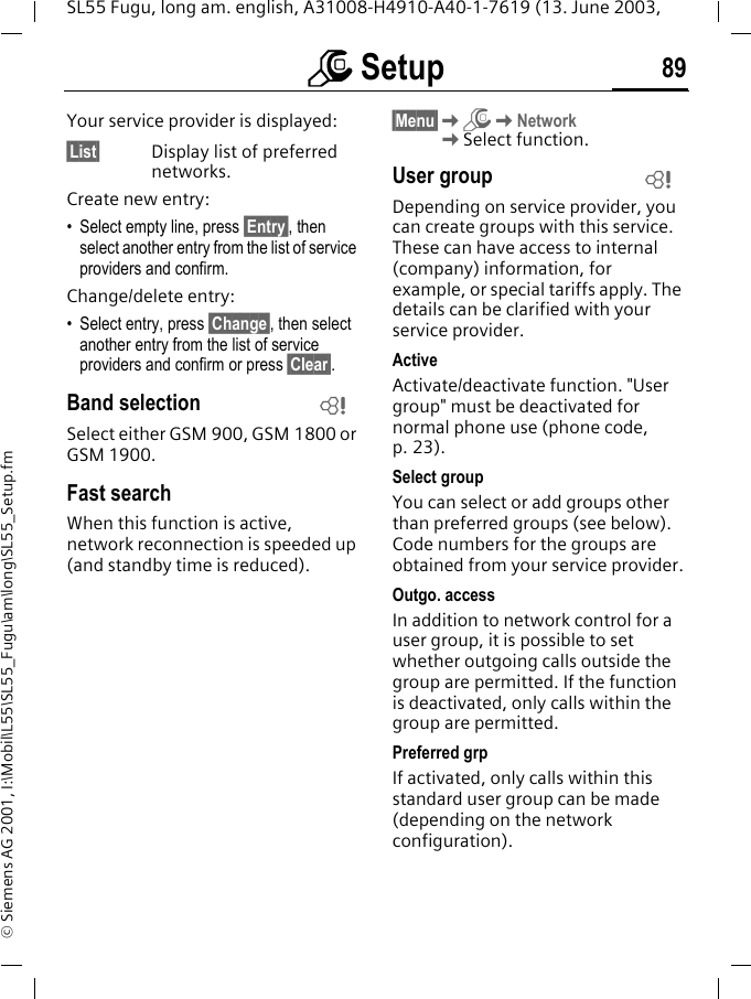 m Setup 89SL55 Fugu, long am. english, A31008-H4910-A40-1-7619 (13. June 2003, &copy; Siemens AG 2001, I:\Mobil\L55\SL55_Fugu\am\long\SL55_Setup.fmYour service provider is displayed:&sect;List&sect; Display list of preferred networks.Create new entry: &bull; Select empty line, press &sect;Entry&sect;, then select another entry from the list of service providers and confirm.Change/delete entry:&bull; Select entry, press &sect;Change&sect;, then select another entry from the list of service providers and confirm or press &sect;Clear&sect;.Band selectionSelect either GSM 900, GSM 1800 or GSM 1900.Fast searchWhen this function is active, network reconnection is speeded up (and standby time is reduced).&sect;Menu&sect;KmKNetworkKSelect function.User groupDepending on service provider, you can create groups with this service. These can have access to internal (company) information, for example, or special tariffs apply. The details can be clarified with your service provider.ActiveActivate/deactivate function. "User group" must be deactivated for normal phone use (phone code, p. 23).Select groupYou can select or add groups other than preferred groups (see below). Code numbers for the groups are obtained from your service provider.Outgo. accessIn addition to network control for a user group, it is possible to set whether outgoing calls outside the group are permitted. If the function is deactivated, only calls within the group are permitted.Preferred grpIf activated, only calls within this standard user group can be made (depending on the network configuration).LL