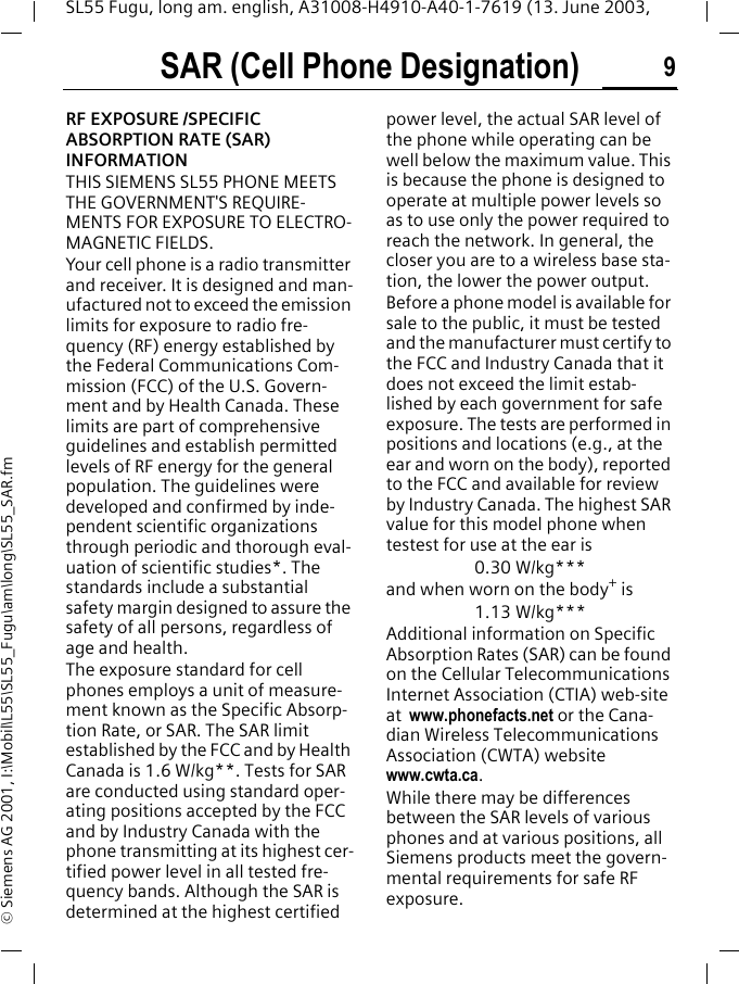 SAR (Cell Phone Designation) 9SL55 Fugu, long am. english, A31008-H4910-A40-1-7619 (13. June 2003, &copy; Siemens AG 2001, I:\Mobil\L55\SL55_Fugu\am\long\SL55_SAR.fmSAR (Cell Phone Desig-nation)RF EXPOSURE /SPECIFIC ABSORPTION RATE (SAR) INFORMATIONTHIS SIEMENS SL55 PHONE MEETS THE GOVERNMENT'S REQUIRE-MENTS FOR EXPOSURE TO ELECTRO-MAGNETIC FIELDS.Your cell phone is a radio transmitter and receiver. It is designed and man-ufactured not to exceed the emission limits for exposure to radio fre-quency (RF) energy established by the Federal Communications Com-mission (FCC) of the U.S. Govern-ment and by Health Canada. These limits are part of comprehensive guidelines and establish permitted levels of RF energy for the general population. The guidelines were developed and confirmed by inde-pendent scientific organizations through periodic and thorough eval-uation of scientific studies*. The standards include a substantial safety margin designed to assure the safety of all persons, regardless of age and health.The exposure standard for cell phones employs a unit of measure-ment known as the Specific Absorp-tion Rate, or SAR. The SAR limit established by the FCC and by Health Canada is 1.6 W/kg**. Tests for SAR are conducted using standard oper-ating positions accepted by the FCC and by Industry Canada with the phone transmitting at its highest cer-tified power level in all tested fre-quency bands. Although the SAR is determined at the highest certified power level, the actual SAR level of the phone while operating can be well below the maximum value. This is because the phone is designed to operate at multiple power levels so as to use only the power required to reach the network. In general, the closer you are to a wireless base sta-tion, the lower the power output.  Before a phone model is available for sale to the public, it must be tested and the manufacturer must certify to the FCC and Industry Canada that it does not exceed the limit estab-lished by each government for safe exposure. The tests are performed in positions and locations (e.g., at the ear and worn on the body), reported to the FCC and available for review by Industry Canada. The highest SAR value for this model phone when testest for use at the ear is0.30 W/kg***and when worn on the body+ is1.13 W/kg***Additional information on Specific Absorption Rates (SAR) can be found on the Cellular Telecommunications Internet Association (CTIA) web-site at  www.phonefacts.net or the Cana-dian Wireless Telecommunications Association (CWTA) website www.cwta.ca. While there may be differences between the SAR levels of various phones and at various positions, all Siemens products meet the govern-mental requirements for safe RF exposure. 