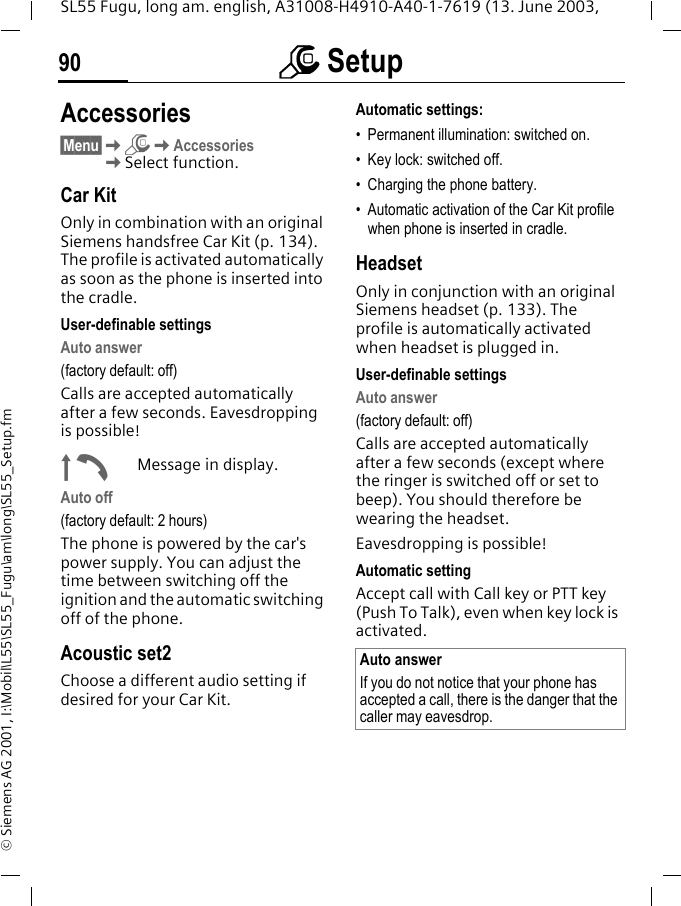 m Setup90SL55 Fugu, long am. english, A31008-H4910-A40-1-7619 (13. June 2003, &copy; Siemens AG 2001, I:\Mobil\L55\SL55_Fugu\am\long\SL55_Setup.fmAccessories&sect;Menu&sect;KmKAccessoriesKSelect function.Car KitOnly in combination with an original Siemens handsfree Car Kit (p. 134). The profile is activated automatically as soon as the phone is inserted into the cradle.User-definable settingsAuto answer (factory default: off)Calls are accepted automatically after a few seconds. Eavesdropping is possible!&plusmn;Message in display.Auto off(factory default: 2 hours)The phone is powered by the car's power supply. You can adjust the time between switching off the ignition and the automatic switching off of the phone.Acoustic set2Choose a different audio setting if desired for your Car Kit.Automatic settings:&bull; Permanent illumination: switched on.&bull; Key lock: switched off. &bull; Charging the phone battery.&bull; Automatic activation of the Car Kit profile when phone is inserted in cradle.HeadsetOnly in conjunction with an original Siemens headset (p. 133). The profile is automatically activated when headset is plugged in. User-definable settingsAuto answer (factory default: off)Calls are accepted automatically after a few seconds (except where the ringer is switched off or set to beep). You should therefore be wearing the headset. Eavesdropping is possible!Automatic settingAccept call with Call key or PTT key (Push To Talk), even when key lock is activated.Auto answerIf you do not notice that your phone has accepted a call, there is the danger that the caller may eavesdrop.