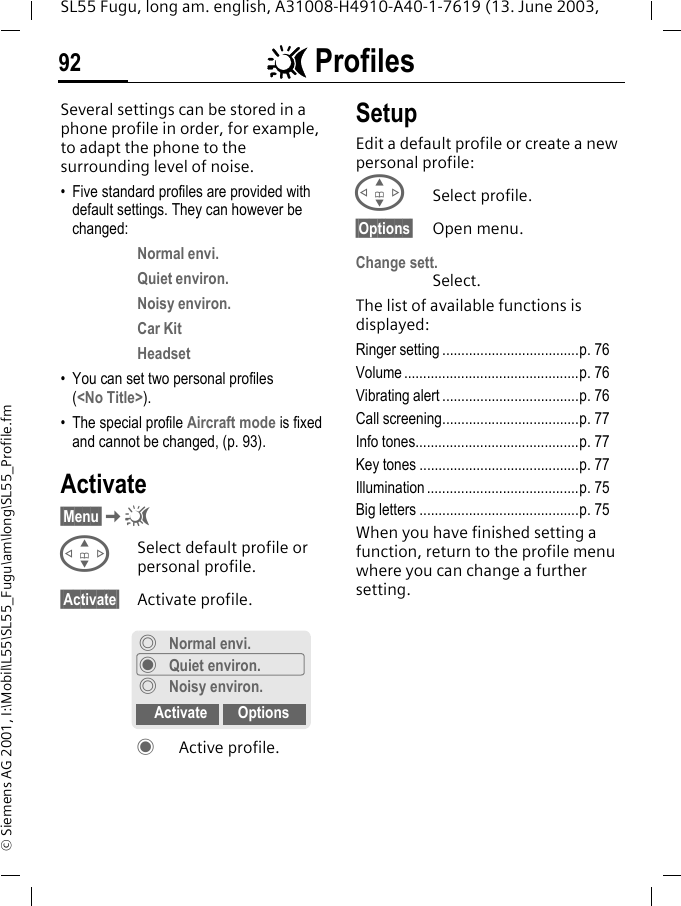 ~ Profiles92SL55 Fugu, long am. english, A31008-H4910-A40-1-7619 (13. June 2003, &copy; Siemens AG 2001, I:\Mobil\L55\SL55_Fugu\am\long\SL55_Profile.fm~ Profiles  Several settings can be stored in a phone profile in order, for example, to adapt the phone to the surrounding level of noise.&bull; Five standard profiles are provided with default settings. They can however be changed: Normal envi.Quiet environ.Noisy environ.Car KitHeadset&bull; You can set two personal profiles (<No Title>).&bull; The special profile Aircraft mode is fixed and cannot be changed, (p. 93).Activate&sect;Menu&sect;K~GSelect default profile or personal profile.&sect;Activate&sect; Activate profile.&frac12;Active profile.SetupEdit a default profile or create a new personal profile:GSelect profile.&sect;Options&sect; Open menu.Change sett.Select.The list of available functions is displayed:Ringer setting ....................................p. 76Volume ..............................................p. 76Vibrating alert ....................................p. 76Call screening....................................p. 77Info tones...........................................p. 77Key tones ..........................................p. 77Illumination ........................................p. 75Big letters ..........................................p. 75When you have finished setting a function, return to the profile menu where you can change a further setting.&frac34;Normal envi.&frac12;Quiet environ.&frac34;Noisy environ.Activate Options