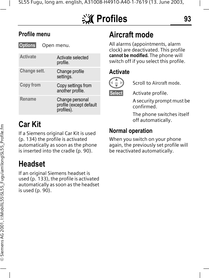 ~ Profiles 93SL55 Fugu, long am. english, A31008-H4910-A40-1-7619 (13. June 2003, &copy; Siemens AG 2001, I:\Mobil\L55\SL55_Fugu\am\long\SL55_Profile.fmProfile menu&sect;Options&sect; Open menu.Car Kit If a Siemens original Car Kit is used (p. 134) the profile is activated automatically as soon as the phone is inserted into the cradle (p. 90).HeadsetIf an original Siemens headset is used (p. 133), the profile is activated automatically as soon as the headset is used (p. 90).Aircraft modeAll alarms (appointments, alarm clock) are deactivated. This profile cannot be modified. The phone will switch off if you select this profile.ActivateGScroll to Aircraft mode.&sect;Select&sect; Activate profile.A security prompt must be confirmed. The phone switches itself off automatically.Normal operationWhen you switch on your phone again, the previously set profile will be reactivated automatically.Activate Activate selected profile.Change sett. Change profile settings.Copy from Copy settings from another profile.Rename Change personal profile (except default profiles).