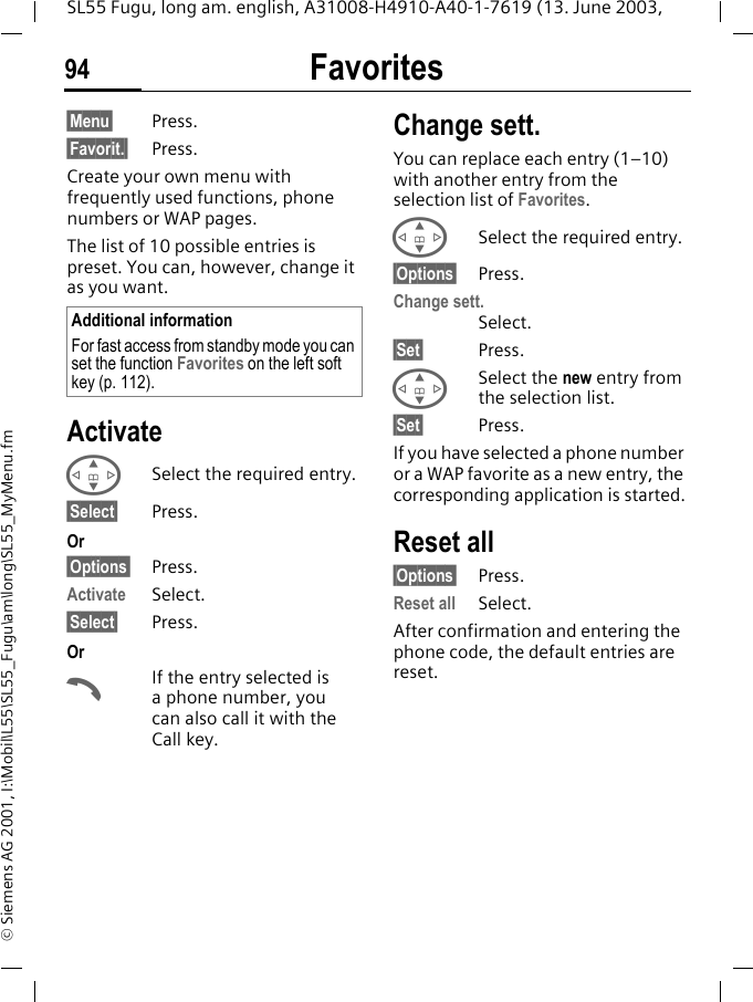 Favorites94SL55 Fugu, long am. english, A31008-H4910-A40-1-7619 (13. June 2003, &copy; Siemens AG 2001, I:\Mobil\L55\SL55_Fugu\am\long\SL55_MyMenu.fmFavorites &sect;Menu&sect; Press.&sect;Favorit.&sect; Press.Create your own menu with frequently used functions, phone numbers or WAP pages. The list of 10 possible entries is preset. You can, however, change it as you want.ActivateGSelect the required entry.&sect;Select&sect; Press.Or&sect;Options&sect; Press.Activate Select.&sect;Select&sect; Press. OrAIf the entry selected is a phone number, you can also call it with the Call key.Change sett.You can replace each entry (1&ndash;10) with another entry from the selection list of Favorites.GSelect the required entry.&sect;Options&sect; Press.Change sett.Select.&sect;Set&sect; Press.GSelect the new entry from the selection list.&sect;Set&sect; Press.If you have selected a phone number or a WAP favorite as a new entry, the corresponding application is started.Reset all&sect;Options&sect; Press.Reset all Select.After confirmation and entering the phone code, the default entries are reset.Additional informationFor fast access from standby mode you can set the function Favorites on the left soft key (p. 112).