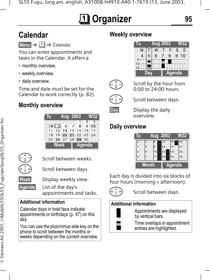 &ccedil; Organizer 95SL55 Fugu, long am. english, A31008-H4910-A40-1-7619 (13. June 2003, &copy; Siemens AG 2001, I:\Mobil\L55\SL55_Fugu\am\long\SL55_Organizer.fm&ccedil; Organizer Calendar&sect;Menu&sect;K&ccedil;KCalendarYou can enter appointments and tasks in the Calendar. It offers a&bull; monthly overview, &bull; weekly overview, &bull; daily overview.Time and date must be set for the Calendar to work correctly (p. 82).Monthly overview GScroll between weeks.HScroll between days.&sect;Week&sect; Display weekly view.&sect;Agenda&sect; List of the day's appointments and tasks. Weekly overview GScroll by the hour from 0:00 to 24:00 hours.HScroll between days.&sect;Day&sect; Display the daily overview.Daily overviewEach day is divided into six blocks of four hours (morning + afternoon).HScroll between days. Additional informationCalendar days in bold face indicate appointments or birthdays (p. 97) on this day.You can use the plus/minus side key on the phone to scroll between the months or weeks depending on the current overview.Tu Aug 2003 W32Week AgendaAdditional informationAppointments are displayed by vertical bars.Time overlaps in appointment entries are highlighted.Tu Aug 2003 W32MTWTFSSDay AgendaTu Aug 2003 W32Month Agenda