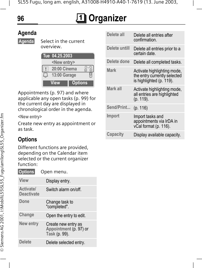 &ccedil; Organizer96SL55 Fugu, long am. english, A31008-H4910-A40-1-7619 (13. June 2003, &copy; Siemens AG 2001, I:\Mobil\L55\SL55_Fugu\am\long\SL55_Organizer.fmAgenda&sect;Agenda&sect; Select in the current overview.Appointments (p. 97) and where applicable any open tasks (p. 99) for the current day are displayed in chronological order in the agenda.<New entry>Create new entry as appointment or as task.OptionsDifferent functions are provided, depending on the Calendar item selected or the current organizer function: &sect;Options&sect; Open menu.View Display entry.Activate/Deactivate Switch alarm on/off.Done Change task to "completed".Change Open the entry to edit.New entry Create new entry as Appointment (p. 97) or Task (p. 99).Delete Delete selected entry.Tue 04.25.2003<New entry>q20:00 Cinema wi13:00 Garage vView OptionsDelete all Delete all entries after confirmation.Delete untill Delete all entries prior to a certain date.Delete done Delete all completed tasks.Mark Activate highlighting mode, the entry currently selected is highlighted (p. 119).Mark all Activate highlighting mode, all entries are highlighted (p. 119).Send/Print... (p. 116)Import Import tasks and appointments via IrDA in vCal format (p. 116).Capacity Display available capacity.