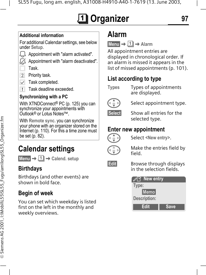 &ccedil; Organizer 97SL55 Fugu, long am. english, A31008-H4910-A40-1-7619 (13. June 2003, &copy; Siemens AG 2001, I:\Mobil\L55\SL55_Fugu\am\long\SL55_Organizer.fmCalendar settings&sect;Menu&sect;K&ccedil;KCalend. setupBirthdays Birthdays (and other events) are shown in bold face.Begin of weekYou can set which weekday is listed first on the left in the monthly and weekly overviews.Alarm&sect;Menu&sect;K&ccedil;KAlarmAll appointment entries are displayed in chronological order. If an alarm is missed it appears in the list of missed appointments (p. 101).List according to typeTypes Types of appointments are displayed.GSelect appointment type.&sect;Select&sect; Show all entries for the selected type.Enter new appointmentGSelect <New entry>.FMake the entries field by field.&sect;Edit&sect; Browse through displays in the selection fields.Additional informationFor additional Calendar settings, see below under Setup.iAppointment with "alarm activated".jAppointment with "alarm deactivated".oTask.rPriority task.pTask completed.qTask deadline exceeded.Synchronizing with a PCWith XTNDConnect&reg; PC (p. 125) you can synchronize your appointments with Outlook&reg; or Lotus Notes&trade;.With Remote sync. you can synchronize your phone with an organizer stored on the Internet (p. 110). For this a time zone must be set (p. 82).YNew entryType:&sect;Memo&sect;Description:Edit Save