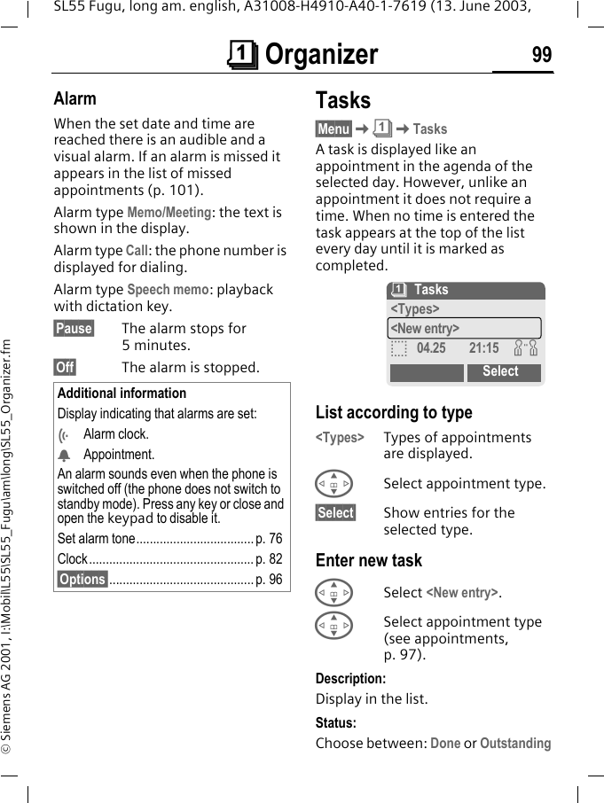 &ccedil; Organizer 99SL55 Fugu, long am. english, A31008-H4910-A40-1-7619 (13. June 2003, &copy; Siemens AG 2001, I:\Mobil\L55\SL55_Fugu\am\long\SL55_Organizer.fmAlarmWhen the set date and time are reached there is an audible and a visual alarm. If an alarm is missed it appears in the list of missed appointments (p. 101).Alarm type Memo/Meeting: the text is shown in the display.Alarm type Call: the phone number is displayed for dialing.Alarm type Speech memo: playback with dictation key.&sect;Pause&sect; The alarm stops for 5minutes.&sect;Off&sect; The alarm is stopped.Tasks&sect;Menu&sect;K&ccedil;KTasksA task is displayed like an appointment in the agenda of the selected day. However, unlike an appointment it does not require a time. When no time is entered the task appears at the top of the list every day until it is marked as completed. List according to type<Types> Types of appointments are displayed.GSelect appointment type.&sect;Select&sect; Show entries for the selected type.Enter new taskGSelect <New entry>.GSelect appointment type (see appointments, p. 97).Description:Display in the list.Status:Choose between: Done or OutstandingAdditional informationDisplay indicating that alarms are set:&Ouml;Alarm clock.&Oslash;Appointment.An alarm sounds even when the phone is switched off (the phone does not switch to standby mode). Press any key or close and open the keypad to disable it.Set alarm tone................................... p. 76Clock ................................................. p. 82&sect;Options&sect;........................................... p. 96&ccedil;Tasks<Types><New entry>o04.25 21:15 wSelect