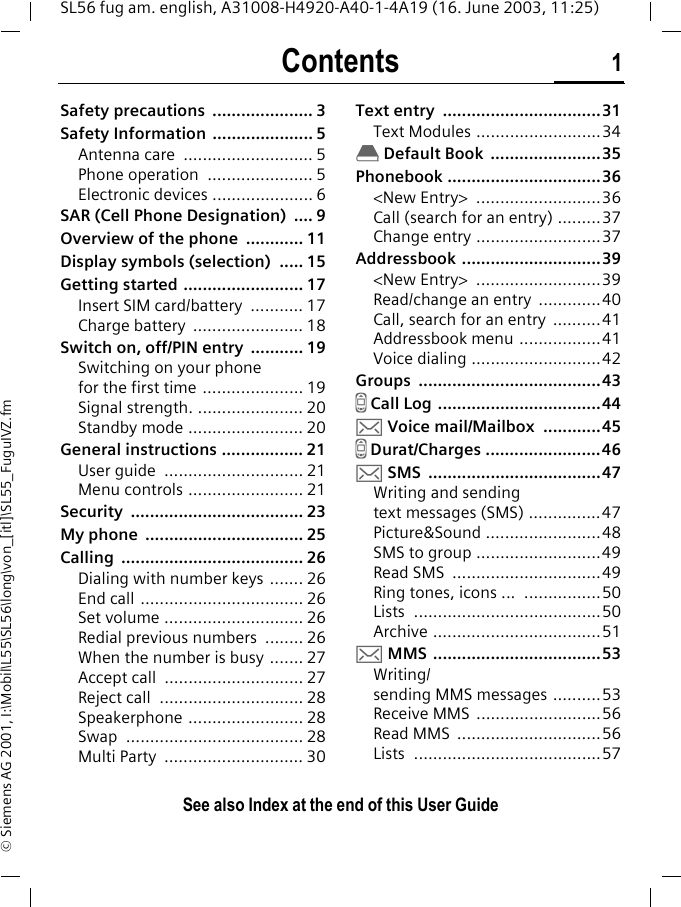 Contents 1See also Index at the end of this User GuideSL56 fug am. english, A31008-H4920-A40-1-4A19 (16. June 2003, 11:25)&copy; Siemens AG 2001, I:\Mobil\L55\SL56\long\von_[itl]\SL55_FuguIVZ.fmSafety precautions  ..................... 3Safety Information  ..................... 5Antenna care  ........................... 5Phone operation  ...................... 5Electronic devices ..................... 6SAR (Cell Phone Designation)  .... 9Overview of the phone  ............ 11Display symbols (selection)  ..... 15Getting started ......................... 17Insert SIM card/battery  ........... 17Charge battery  ....................... 18Switch on, off/PIN entry  ........... 19Switching on your phonefor the first time ..................... 19Signal strength. ...................... 20Standby mode ........................ 20General instructions ................. 21User guide  ............................. 21Menu controls ........................ 21Security .................................... 23My phone  ................................. 25Calling ...................................... 26Dialing with number keys  ....... 26End call .................................. 26Set volume ............................. 26Redial previous numbers  ........ 26When the number is busy ....... 27Accept call  ............................. 27Reject call  .............................. 28Speakerphone ........................ 28Swap ..................................... 28Multi Party  ............................. 30Text entry  .................................31Text Modules ..........................34&egrave; Default Book  .......................35Phonebook ................................36<New Entry>  ..........................36Call (search for an entry) .........37Change entry ..........................37Addressbook .............................39<New Entry>  ..........................39Read/change an entry  .............40Call, search for an entry  ..........41Addressbook menu .................41Voice dialing ...........................42Groups ......................................43Z Call Log ..................................44] Voice mail/Mailbox  ............45Z Durat/Charges ........................46] SMS  ....................................47Writing and sending text messages (SMS) ...............47Picture&amp;Sound ........................48SMS to group ..........................49Read SMS  ...............................49Ring tones, icons ...  ................50Lists .......................................50Archive ...................................51] MMS  ...................................53Writing/sending MMS messages ..........53Receive MMS  ..........................56Read MMS  ..............................56Lists .......................................57ContentsSee also Index at the end of this User Guide
