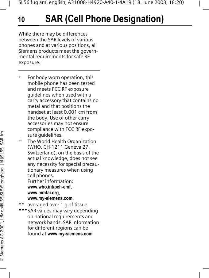 SAR (Cell Phone Designation)10SL56 fug am. english, A31008-H4920-A40-1-4A19 (18. June 2003, 18:20)&copy; Siemens AG 2001, I:\Mobil\L55\SL56\long\von_[itl]\SL55_SAR.fmWhile there may be differences between the SAR levels of various phones and at various positions, all Siemens products meet the govern-mental requirements for safe RF exposure.  +   For body worn operation, this mobile phone has been tested and meets FCC RF exposure guidelines when used with a carry accessory that contains no metal and that positions the handset at least 0.001 cm from the body. Use of other carry accessories may not ensure compliance with FCC RF expo-sure guidelines.* The World Health Organization (WHO, CH-1211 Geneva 27, Switzerland), on the basis of the actual knowledge, does not see any necessity for special precau-tionary measures when using cell phones.Further information: www.who.int/peh-emf, www.mmfai.org, www.my-siemens.com.** averaged over 1 g of tissue.***SAR values may vary depending on national requirements and network bands. SAR information for different regions can be found at www.my-siemens.com