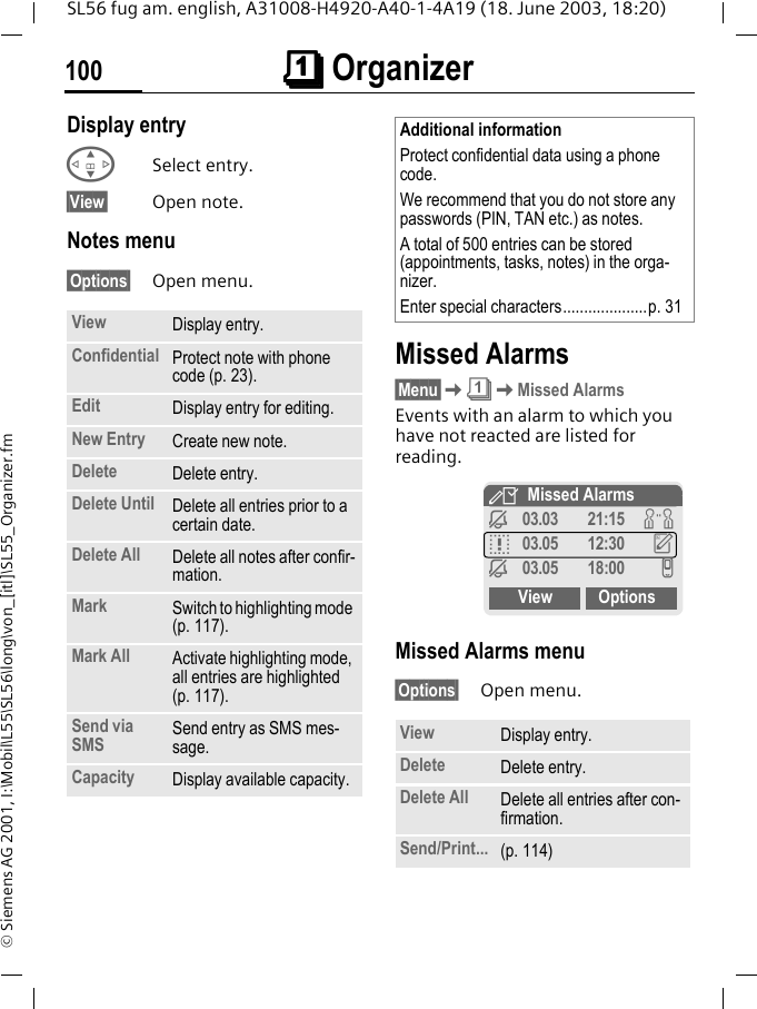 &ccedil;&ccedil;&ccedil;&ccedil; Organizer100SL56 fug am. english, A31008-H4920-A40-1-4A19 (18. June 2003, 18:20)&copy; Siemens AG 2001, I:\Mobil\L55\SL56\long\von_[itl]\SL55_Organizer.fmDisplay entry GSelect entry.&sect;View&sect; Open note.Notes menu&sect;Options&sect; Open menu. Missed Alarms&sect;Menu&sect;K&ccedil;KMissed AlarmsEvents with an alarm to which you have not reacted are listed for reading. Missed Alarms menu&sect;Options&sect; Open menu. View Display entry.Confidential Protect note with phone code (p. 23).Edit Display entry for editing.New Entry Create new note.Delete Delete entry.Delete Until Delete all entries prior to a certain date.Delete All Delete all notes after confir-mation.Mark Switch to highlighting mode (p. 117).Mark All Activate highlighting mode, all entries are highlighted (p. 117).Send via SMS Send entry as SMS mes-sage.Capacity Display available capacity.Additional informationProtect confidential data using a phone code.We recommend that you do not store any passwords (PIN, TAN etc.) as notes.A total of 500 entries can be stored (appointments, tasks, notes) in the orga-nizer.Enter special characters....................p. 31View Display entry.Delete Delete entry.Delete All Delete all entries after con-firmation.Send/Print... (p. 114)YMissed Alarmsj03.03 21:15 wq03.05 12:30 uj03.05 18:00 vView Options
