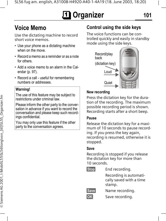 &ccedil;&ccedil;&ccedil;&ccedil; Organizer 101SL56 fug am. english, A31008-H4920-A40-1-4A19 (18. June 2003, 18:20)&copy; Siemens AG 2001, I:\Mobil\L55\SL56\long\von_[itl]\SL55_Organizer.fmVoice MemoUse the dictating machine to record short voice memos. &bull; Use your phone as a dictating machine when on the move.&bull; Record a memo as a reminder or as a note for others.&bull; Add a voice memo to an alarm in the Cal-endar (p. 97).&bull; Record a call - useful for remembering numbers or addresses.Control using the side keysThe voice functions can be con-trolled quickly and easily in standby mode using the side keys. New recordingPress the dictation key for the dura-tion of the recording. The maximum possible recording period is shown. Recording starts after a short beep.PauseRelease the dictation key for a maxi-mum of 10 seconds to pause record-ing. If you press the key again, recording is resumed, otherwise it is stopped.SaveRecording is stopped if you release the dictation key for more than 10 seconds.&sect;Stop&sect; End recording.Recording is automati-cally saved with a time stamp.&sect;Save&sect; Name recording.&sect;OK&sect; Save recording.Warning!The use of this feature may be subject to restrictions under criminal law. Please inform the other party to the conver-sation in advance if you want to record the conversation and please keep such record-ings confidential. You may only use this feature if the other party to the conversation agrees.Loud QuietRecord/play back(dictation key)