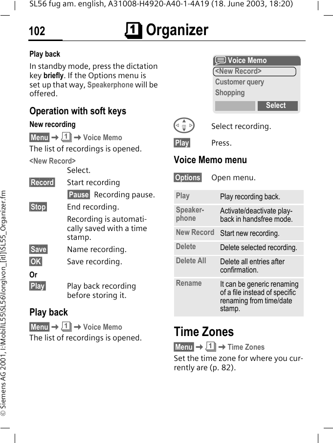 &ccedil;&ccedil;&ccedil;&ccedil; Organizer102SL56 fug am. english, A31008-H4920-A40-1-4A19 (18. June 2003, 18:20)&copy; Siemens AG 2001, I:\Mobil\L55\SL56\long\von_[itl]\SL55_Organizer.fmPlay backIn standby mode, press the dictation key briefly. If the Options menu is set up that way, Speakerphone will be offered.Operation with soft keysNew recording&sect;Menu&sect;K&ccedil;KVoice MemoThe list of recordings is opened.<New Record>Select.&sect;Record&sect; Start recording&sect;Pause&sect; Recording pause.&sect;Stop&sect; End recording.Recording is automati-cally saved with a time stamp.&sect;Save&sect; Name recording.&sect;OK&sect; Save recording.Or&sect;Play&sect; Play back recording before storing it.Play back&sect;Menu&sect;K&ccedil;KVoice MemoThe list of recordings is opened.GSelect recording.&sect;Play&sect; Press.Voice Memo menu&sect;Options&sect; Open menu.Time Zones&sect;Menu&sect;K&ccedil;KTime ZonesSet the time zone for where you cur-rently are (p. 82).Play Play recording back.Speaker-phone Activate/deactivate play-back in handsfree mode.New Record Start new recording.Delete Delete selected recording.Delete All Delete all entries after confirmation.Rename It can be generic renaming of a file instead of specific renaming from time/date stamp.x Voice Memo<New Record>Customer queryShoppingSelect