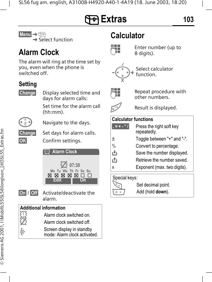 [[[[ Extras 103SL56 fug am. english, A31008-H4920-A40-1-4A19 (18. June 2003, 18:20)&copy; Siemens AG 2001, I:\Mobil\L55\SL56\long\von_[itl]\SL55_Extras.fm[ Extras  &sect;Menu&sect;K[KSelect functionAlarm ClockThe alarm will ring at the time set by you, even when the phone is switched off.Setting&sect;Change&sect; Display selected time and days for alarm calls:Set time for the alarm call (hh:mm).HNavigate to the days.&sect;Change&sect; Set days for alarm calls.&sect;OK&sect; Confirm settings.&sect;On&sect; / &sect;Off&sect; Activate/deactivate the alarm.CalculatorJEnter number (up to 8digits). JRepeat procedure with other numbers.#Result is displayed. Additional informationyAlarm clock switched on. zAlarm clock switched off.&Ouml;Screen display in standby mode: Alarm clock activated.yAlarm Clockz 07:30Mo Tu We Th Fr Sa SuEdit OnSelect calculator function.Calculator functions&sect;. =&sect;+ - * /&sect; Press the right soft key repeatedly.&plusmn;Toggle between "+" and "-".%Convert to percentage.&Iuml;Save the number displayed.&ETH;Retrieve the number saved.eExponent (max. two digits).Special keys:*Set decimal point.0Add (hold down).