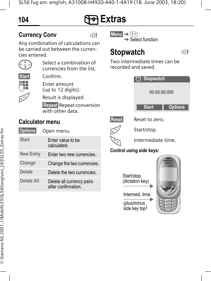 [[[[ Extras104SL56 fug am. english, A31008-H4920-A40-1-4A19 (18. June 2003, 18:20)&copy; Siemens AG 2001, I:\Mobil\L55\SL56\long\von_[itl]\SL55_Extras.fmCurrency ConvAny combination of calculations can be carried out between the curren-cies entered.GSelect a combination of currencies from the list.&sect;Start&sect; Confirm.JEnter amount (up to 12 digits).#Result is displayed.&sect;Repeat&sect; Repeat conversion with other data.Calculator menu&sect;Options&sect; Open menu. &sect;Menu&sect;K[KSelect function.StopwatchTwo intermediate times can be recorded and saved.&sect;Reset&sect; Reset to zero.#Start/stop.*Intermediate time.Control using side keys: Start Enter value to be calculated.New Entry Enter two new currencies.Change Change the two currencies.Delete Delete the two currencies.Delete All Delete all currency pairs after confirmation.LL&aelig;Stopwatch00:00:00:000Start OptionsIntermed. time(plus/minus side key top)Start/stop (dictation key)
