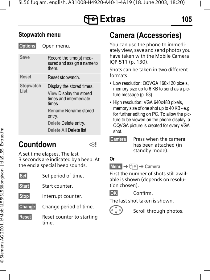 [[[[ Extras 105SL56 fug am. english, A31008-H4920-A40-1-4A19 (18. June 2003, 18:20)&copy; Siemens AG 2001, I:\Mobil\L55\SL56\long\von_[itl]\SL55_Extras.fmStopwatch menu&sect;Options&sect; Open menu.CountdownA set time elapses. The last 3 seconds are indicated by a beep. At the end a special beep sounds.&sect;Set&sect; Set period of time.&sect;Start&sect; Start counter.&sect;Stop&sect; Interrupt counter.&sect;Change&sect; Change period of time.&sect;Reset&sect; Reset counter to starting time.Camera (Accessories)You can use the phone to immedi-ately view, save and send photos you have taken with the Mobile Camera IQP-511 (p. 130). Shots can be taken in two different formats:&bull; Low resolution: QQVGA 160x120 pixels, memory size up to 6 KB to send as a pic-ture message (p. 53).&bull; High resolution: VGA 640x480 pixels, memory size of one shot up to 40 KB - e.g. for further editing on PC. To allow the pic-ture to be viewed on the phone display, a QQVGA picture is created for every VGA shot.&sect;Camera&sect; Press when the camera has been attached (in standby mode).Or&sect;Menu&sect;K[KCameraFirst the number of shots still avail-able is shown (depends on resolu-tion chosen).&sect;OK&sect; Confirm. The last shot taken is shown. GScroll through photos.Save Record the time(s) mea-sured and assign a name to them.Reset Reset stopwatch.Stopwatch List Display the stored times.View Display the stored times and intermediate times.Rename Rename stored entry.Delete Delete entry.Delete All Delete list.L