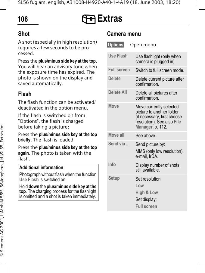 [[[[ Extras106SL56 fug am. english, A31008-H4920-A40-1-4A19 (18. June 2003, 18:20)&copy; Siemens AG 2001, I:\Mobil\L55\SL56\long\von_[itl]\SL55_Extras.fmShotA shot (especially in high resolution) requires a few seconds to be pro-cessed.Press the plus/minus side key at the top. You will hear an advisory tone when the exposure time has expired. The photo is shown on the display and saved automatically.FlashThe flash function can be activated/deactivated in the option menu.If the flash is switched on from "Options", the flash is charged before taking a picture:Press the plus/minus side key at the top briefly. The flash is loaded.Press the plus/minus side key at the top again. The photo is taken with the flash.Camera menu&sect;Options&sect; Open menu.Additional informationPhotograph without flash when the function Use Flash is switched on:Hold down the plus/minus side key at the top. The charging process for the flashlight is omitted and a shot is taken immediately.Use Flash Use flashlight (only when camera is plugged in)Full screen Switch to full screen mode.Delete Delete current picture after confirmation.Delete All Delete all pictures after confirmation.Move Move currently selected picture to another folder (if necessary, first choose resolution). See also File Manager, p. 112.Move all See above.Send via ... Send picture by:MMS (only low resolution), e-mail, IrDA.Info Display number of shots still available.Setup Set resolution:LowHigh &amp; LowSet display:Full screen