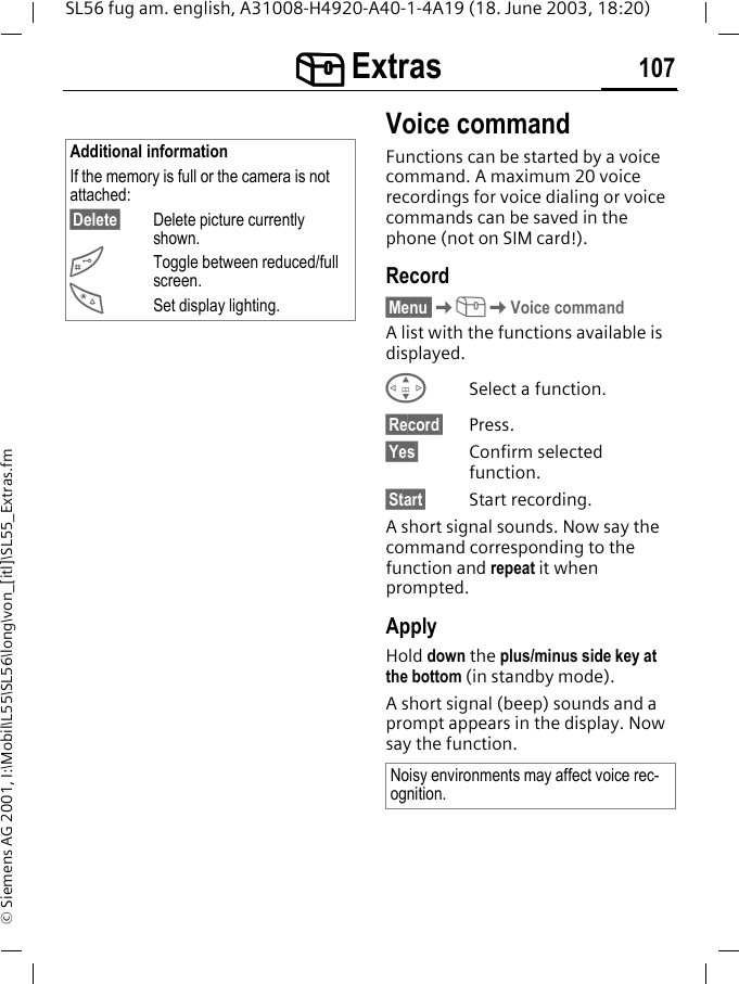 [[[[ Extras 107SL56 fug am. english, A31008-H4920-A40-1-4A19 (18. June 2003, 18:20)&copy; Siemens AG 2001, I:\Mobil\L55\SL56\long\von_[itl]\SL55_Extras.fmVoice commandFunctions can be started by a voice command. A maximum 20 voice recordings for voice dialing or voice commands can be saved in the phone (not on SIM card!).Record&sect;Menu K[KVoice commandA list with the functions available is displayed.GSelect a function.&sect;Record&sect; Press.&sect;Yes&sect; Confirm selected function.&sect;Start&sect; Start recording.A short signal sounds. Now say the command corresponding to the function and repeat it when prompted.ApplyHold down the plus/minus side key at the bottom (in standby mode).A short signal (beep) sounds and a prompt appears in the display. Now say the function. Additional informationIf the memory is full or the camera is not attached:&sect;Delete&sect; Delete picture currently shown.#Toggle between reduced/full screen.*Set display lighting.Noisy environments may affect voice rec-ognition.