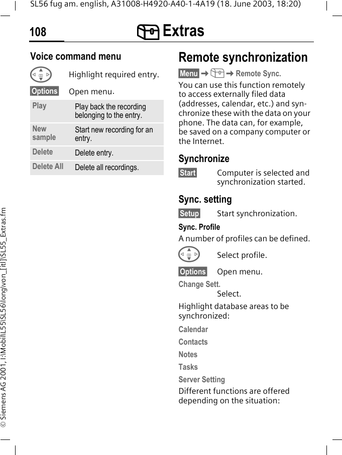 [[[[ Extras108SL56 fug am. english, A31008-H4920-A40-1-4A19 (18. June 2003, 18:20)&copy; Siemens AG 2001, I:\Mobil\L55\SL56\long\von_[itl]\SL55_Extras.fmVoice command menu GHighlight required entry.&sect;Options&sect; Open menu.Remote synchronization&sect;Menu&sect;K[KRemote Sync.You can use this function remotely to access externally filed data (addresses, calendar, etc.) and syn-chronize these with the data on your phone. The data can, for example, be saved on a company computer or the Internet.Synchronize&sect;Start&sect; Computer is selected and synchronization started. Sync. setting&sect;Setup&sect; Start synchronization.Sync. ProfileA number of profiles can be defined. GSelect profile.&sect;Options&sect; Open menu.Change Sett.Select.Highlight database areas to be synchronized:CalendarContactsNotesTasksServer SettingDifferent functions are offered depending on the situation:Play Play back the recording belonging to the entry.New sample Start new recording for an entry.Delete Delete entry.Delete All Delete all recordings.