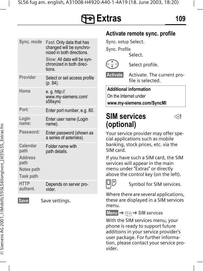 [[[[ Extras 109SL56 fug am. english, A31008-H4920-A40-1-4A19 (18. June 2003, 18:20)&copy; Siemens AG 2001, I:\Mobil\L55\SL56\long\von_[itl]\SL55_Extras.fm&sect;Save&sect; Save settings.Activate remote sync. profileSync. setup Select.Sync. ProfileSelect.GSelect profile.&sect;Activate&sect; Activate. The current pro-file is selected.SIM services (optional)Your service provider may offer spe-cial applications such as mobile banking, stock prices, etc. via the SIM card.If you have such a SIM card, the SIM services will appear in the main menu under "Extras" or directly above the control key (on the left).}Symbol for SIM services.Where there are several applications, these are displayed in a SIM services menu.&sect;Menu&sect;K[KSIM servicesWith the SIM services menu, your phone is ready to support future additions in your service provider's user package. For further informa-tion, please contact your service pro-vider.Sync. mode Fast: Only data that has changed will be synchro-nized in both directions.Slow: All data will be syn-chronized in both direc-tions.Provider Select or set access profile (p. 84).Home e. g. http://www.my-siemens.com/s56syncPort: Enter port number, e.g. 80.Login name: Enter user name (Login name).Password: Enter password (shown as a series of asterisks).Calendar pathAddress pathNotes pathTask pathFolder name withpath details.HTTP authent. Depends on server pro-vider.Additional informationOn the Internet under www.my-siemens.com/SyncMlL