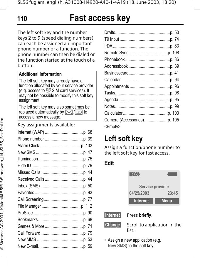 Fast access key110SL56 fug am. english, A31008-H4920-A40-1-4A19 (18. June 2003, 18:20)&copy; Siemens AG 2001, I:\Mobil\L55\SL56\long\von_[itl]\SL55_FastDial.fmFast access keyThe left soft key and the number keys 2 to 9 (speed dialing numbers) can each be assigned an important phone number or a function. The phone number can then be dialed or the function started at the touch of a button.Key assignments available:Internet (WAP) ..................................p. 68Phone number ..................................p. 39Alarm Clock.....................................p. 103New SMS ..........................................p. 47Illumination........................................p. 75Hide ID ..............................................p. 79Missed Calls...................................... p. 44Received Calls ..................................p. 44Inbox (SMS) ......................................p. 50Favorites ...........................................p. 93Call Screening...................................p. 77File Manager...................................p. 112ProSlide ............................................ p. 90Bookmarks ........................................p. 68Games &amp; More..................................p. 71Call Forward......................................p. 79New MMS .........................................p. 53New E-mail........................................p. 59Drafts.................................................p. 50T9 Input .............................................p. 74IrDA ...................................................p. 83Remote Sync...................................p. 108Phonebook........................................p. 36Addressbook .....................................p. 39Businesscard.....................................p. 41Calendar............................................p. 94Appointments ....................................p. 96Tasks.................................................p. 98Agenda..............................................p. 95Notes.................................................p. 99Calculator ........................................p. 103Camera (Accessories).....................p. 105<Empty>Left soft keyAssign a function/phone number to the left soft key for fast access.Edit&sect;Internet&sect; Press briefly.&sect;Change&sect; Scroll to application in the list.&bull; Assign a new application (e.g. New SMS) to the soft key.Additional informationThe left soft key may already have a function allocated by your service provider (e.g. access to } SIM card services). It may not be possible to modify this soft key assignment.The left soft key may also sometimes be replaced automatically by ]/\ to access a new message._gService provider04/25/2003 23:45Internet Menu