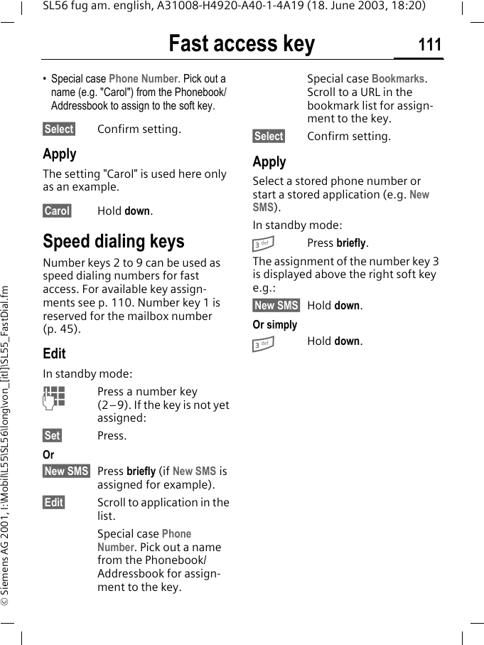 Fast access key 111SL56 fug am. english, A31008-H4920-A40-1-4A19 (18. June 2003, 18:20)&copy; Siemens AG 2001, I:\Mobil\L55\SL56\long\von_[itl]\SL55_FastDial.fm&bull; Special case Phone Number. Pick out a name (e.g. "Carol") from the Phonebook/Addressbook to assign to the soft key.&sect;Select&sect; Confirm setting.ApplyThe setting "Carol" is used here only as an example.&sect;Carol&sect; Hold down.Speed dialing keysNumber keys 2 to 9 can be used as speed dialing numbers for fast access. For available key assign-ments see p. 110. Number key 1 is reserved for the mailbox number (p. 45).EditIn standby mode:JPress a number key (2&ndash;9). If the key is not yet assigned:&sect;Set&sect; Press.Or&sect;New SMS&sect; Press briefly (if New SMS is assigned for example).&sect;Edit&sect; Scroll to application in the list.Special case Phone Number. Pick out a name from the Phonebook/Addressbook for assign-ment to the key.Special case Bookmarks. Scroll to a URL in the bookmark list for assign-ment to the key.&sect;Select&sect; Confirm setting.ApplySelect a stored phone number or start a stored application (e.g. New SMS). In standby mode:3Press briefly.The assignment of the number key 3 is displayed above the right soft key e.g.:&sect;New SMS&sect; Hold down.Or simply3Hold down.