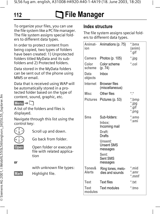 &Ntilde;&Ntilde;&Ntilde;&Ntilde; File Manager112SL56 fug am. english, A31008-H4920-A40-1-4A19 (18. June 2003, 18:20)&copy; Siemens AG 2001, I:\Mobil\L55\SL56\long\von_[itl]\SL55_Explorer.fm&Ntilde; File Man-ager To organize your files, you can use the file system like a PC file manager. The file system assigns special fold-ers to different data types.In order to protect content from being copied, two types of folders have been created: 1) Unprotected folders titled MyData and its sub-folders and 2) Protected folders.Data stored in the MyData folders can be sent out of the phone using MMS or email.Data that is received using WAP will be automatically stored in a pro-tected folder based on the type of content, sound, graphic, etc.&sect;Menu&sect;K&Ntilde;A list of the folders and files is displayed. Navigate through this list using the control key:GScroll up and down.CGo back from folder.&sect;Open&sect; Open folder or execute file with related applica-tionorwith unknown file types:&sect;Mark&sect; Highlight file.Index structureThe file system assigns special fold-ers to different data types.Animat-ion Animations (p. 75) *.bmx (anim) *.gifCamera Photos (p. 105) *.jpgColor scheme Color scheme (p. 74)*.colData objects InboxInternet Browser files (miscellaneous)Misc Other files *.*Pictures Pictures (p. 53) *.bmp *.jpg*.gif*.pngSms Sub-folders:Inbox:Incoming mailDraft:DraftsUnsent: Unsent SMS messagesSent: Sent SMS messages*.smo*.smiTones&amp;Alerts Ring tones, melo-dies and sounds*.mid*.amr*.mmfText Text files *.txtText modules Text modules *.tmo