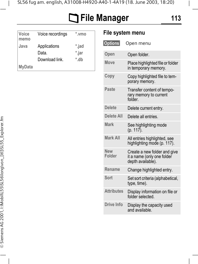 &Ntilde;&Ntilde;&Ntilde;&Ntilde; File Manager 113SL56 fug am. english, A31008-H4920-A40-1-4A19 (18. June 2003, 18:20)&copy; Siemens AG 2001, I:\Mobil\L55\SL56\long\von_[itl]\SL55_Explorer.fmFile system menu&sect;Options&sect; Open menuVoice memo Voice recordings *.vmoJava Applications Data.Download link.*.jad*.jar*.dbMyDataOpen Open folder.Move Place highlighted file or folder in temporary memory.Copy Copy highlighted file to tem-porary memory.Paste Transfer content of tempo-rary memory to current folder. Delete Delete current entry.Delete All Delete all entries.Mark See highlighting mode (p. 117).Mark All All entries highlighted, see highlighting mode (p. 117).New Folder Create a new folder and give it a name (only one folder depth available).Rename Change highlighted entry.Sort Set sort criteria (alphabetical, type, time).Attributes Display information on file or folder selected.Drive Info Display the capacity used and available.