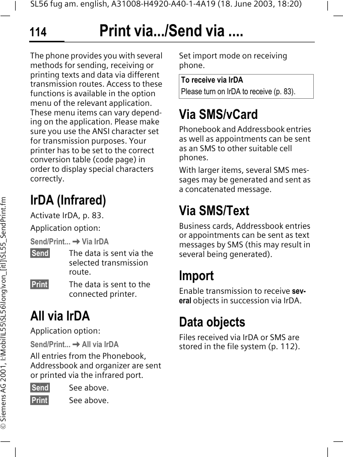 Print via.../Send via ....114SL56 fug am. english, A31008-H4920-A40-1-4A19 (18. June 2003, 18:20)&copy; Siemens AG 2001, I:\Mobil\L55\SL56\long\von_[itl]\SL55_SendPrint.fmPrint via.../Send via ....The phone provides you with several methods for sending, receiving or printing texts and data via different transmission routes. Access to these functions is available in the option menu of the relevant application. These menu items can vary depend-ing on the application. Please make sure you use the ANSI character set for transmission purposes. Your printer has to be set to the correct conversion table (code page) in order to display special characters correctly.IrDA (Infrared) Activate IrDA, p. 83.Application option:Send/Print...KVia IrDA&sect;Send&sect; The data is sent via the selected transmission route.&sect;Print&sect; The data is sent to the connected printer.All via IrDAApplication option:Send/Print...KAll via IrDAAll entries from the Phonebook, Addressbook and organizer are sent or printed via the infrared port.&sect;Send&sect; See above.&sect;Print&sect; See above.Set import mode on receiving phone. Via SMS/vCardPhonebook and Addressbook entries as well as appointments can be sent as an SMS to other suitable cell phones.With larger items, several SMS mes-sages may be generated and sent as a concatenated message.Via SMS/TextBusiness cards, Addressbook entries or appointments can be sent as text messages by SMS (this may result in several being generated).ImportEnable transmission to receive sev-eral objects in succession via IrDA.Data objectsFiles received via IrDA or SMS are stored in the file system (p. 112). To receive via IrDAPlease turn on IrDA to receive (p. 83).