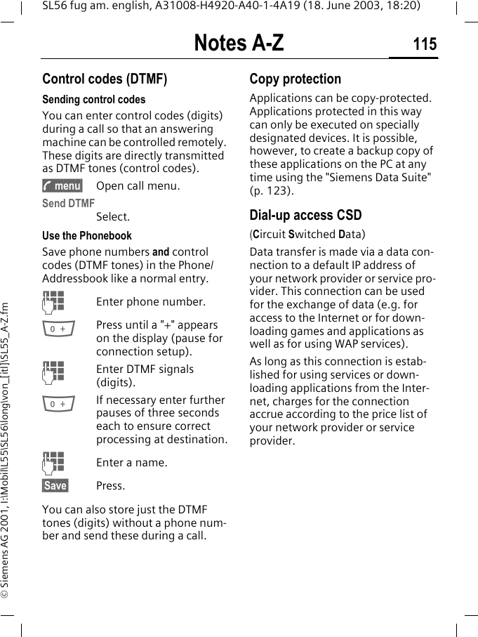 Notes A-Z 115SL56 fug am. english, A31008-H4920-A40-1-4A19 (18. June 2003, 18:20)&copy; Siemens AG 2001, I:\Mobil\L55\SL56\long\von_[itl]\SL55_A-Z.fmNotes A-Z Control codes (DTMF) Sending control codesYou can enter control codes (digits) during a call so that an answering machine can be controlled remotely. These digits are directly transmitted as DTMF tones (control codes).y menu&sect; Open call menu.Send DTMFSelect.Use the Phonebook Save phone numbers and control codes (DTMF tones) in the Phone/Addressbook like a normal entry.JEnter phone number.0Press until a "+" appears on the display (pause for connection setup).JEnter DTMF signals (digits).0If necessary enter further pauses of three seconds each to ensure correct processing at destination.JEnter a name.&sect;Save&sect; Press.You can also store just the DTMF tones (digits) without a phone num-ber and send these during a call.Copy protectionApplications can be copy-protected. Applications protected in this way can only be executed on specially designated devices. It is possible, however, to create a backup copy of these applications on the PC at any time using the "Siemens Data Suite" (p. 123).Dial-up access CSD (Circuit Switched Data)Data transfer is made via a data con-nection to a default IP address of your network provider or service pro-vider. This connection can be used for the exchange of data (e.g. for access to the Internet or for down-loading games and applications as well as for using WAP services). As long as this connection is estab-lished for using services or down-loading applications from the Inter-net, charges for the connection accrue according to the price list of your network provider or service provider. 