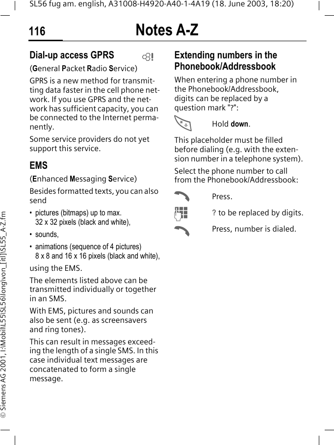Notes A-Z116SL56 fug am. english, A31008-H4920-A40-1-4A19 (18. June 2003, 18:20)&copy; Siemens AG 2001, I:\Mobil\L55\SL56\long\von_[itl]\SL55_A-Z.fmDial-up access GPRS(General Packet Radio Service)GPRS is a new method for transmit-ting data faster in the cell phone net-work. If you use GPRS and the net-work has sufficient capacity, you can be connected to the Internet perma-nently. Some service providers do not yet support this service.EMS(Enhanced Messaging Service)Besides formatted texts, you can also send&bull; pictures (bitmaps) up to max. 32 x 32 pixels (black and white),&bull; sounds, &bull; animations (sequence of 4 pictures) 8 x 8 and 16 x 16 pixels (black and white),using the EMS.The elements listed above can be transmitted individually or together in an SMS. With EMS, pictures and sounds can also be sent (e.g. as screensavers and ring tones). This can result in messages exceed-ing the length of a single SMS. In this case individual text messages are concatenated to form a single message. Extending numbers in the Phonebook/AddressbookWhen entering a phone number in the Phonebook/Addressbook, digits can be replaced by a question mark "?":*Hold down.This placeholder must be filled before dialing (e.g. with the exten-sion number in a telephone system). Select the phone number to call from the Phonebook/Addressbook:APress.J? to be replaced by digits.APress, number is dialed.L