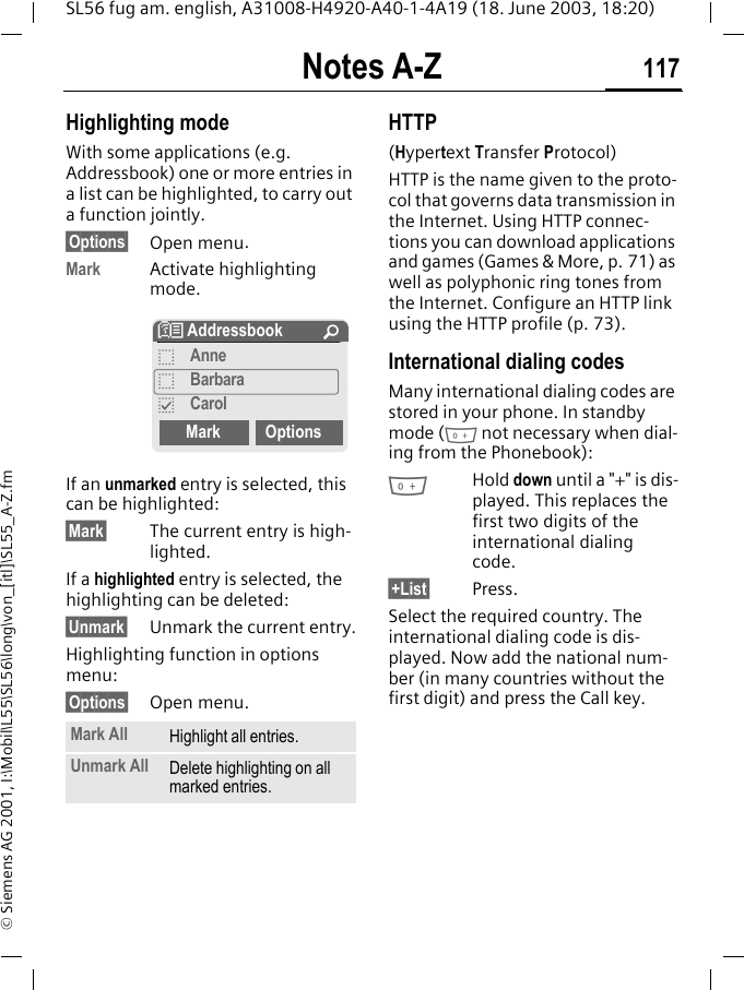 Notes A-Z 117SL56 fug am. english, A31008-H4920-A40-1-4A19 (18. June 2003, 18:20)&copy; Siemens AG 2001, I:\Mobil\L55\SL56\long\von_[itl]\SL55_A-Z.fmHighlighting modeWith some applications (e.g. Addressbook) one or more entries in a list can be highlighted, to carry out a function jointly.&sect;Options&sect; Open menu.Mark Activate highlighting mode. If an unmarked entry is selected, this can be highlighted:&sect;Mark&sect; The current entry is high-lighted.If a highlighted entry is selected, the highlighting can be deleted:&sect;Unmark&sect; Unmark the current entry.Highlighting function in options menu:&sect;Options&sect; Open menu.HTTP(Hypertext Transfer Protocol)HTTP is the name given to the proto-col that governs data transmission in the Internet. Using HTTP connec-tions you can download applications and games (Games &amp; More, p. 71) as well as polyphonic ring tones from the Internet. Configure an HTTP link using the HTTP profile (p. 73).International dialing codesMany international dialing codes are stored in your phone. In standby mode (0 not necessary when dial-ing from the Phonebook):0Hold down until a "+" is dis-played. This replaces the first two digits of the international dialing code.&sect;+List&sect; Press.Select the required country. The international dialing code is dis-played. Now add the national num-ber (in many countries without the first digit) and press the Call key. Mark All Highlight all entries.Unmark All Delete highlighting on all marked entries.N Addressbook &Uacute;oAnneoBarbarapCarolMark Options
