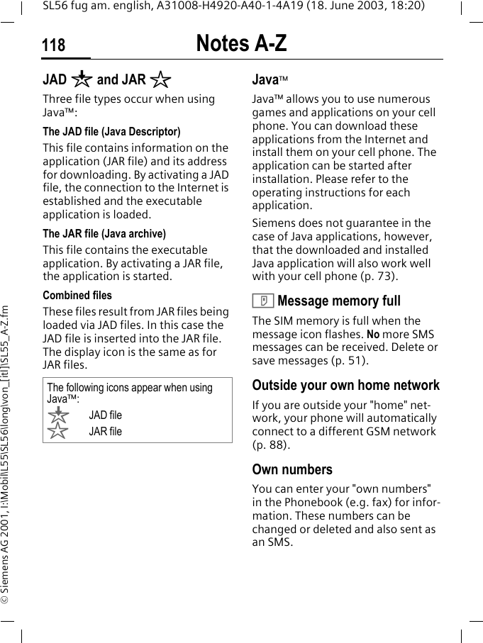 Notes A-Z118SL56 fug am. english, A31008-H4920-A40-1-4A19 (18. June 2003, 18:20)&copy; Siemens AG 2001, I:\Mobil\L55\SL56\long\von_[itl]\SL55_A-Z.fmJAD &brvbar; and JAR &sect;Three file types occur when using Java&trade;:The JAD file (Java Descriptor) This file contains information on the application (JAR file) and its address for downloading. By activating a JAD file, the connection to the Internet is established and the executable application is loaded.The JAR file (Java archive) This file contains the executable application. By activating a JAR file, the application is started.Combined filesThese files result from JAR files being loaded via JAD files. In this case the JAD file is inserted into the JAR file. The display icon is the same as for JAR files.Java&trade;Java&trade; allows you to use numerous games and applications on your cell phone. You can download these applications from the Internet and install them on your cell phone. The application can be started after installation. Please refer to the operating instructions for each application. Siemens does not guarantee in the case of Java applications, however, that the downloaded and installed Java application will also work well with your cell phone (p. 73).T Message memory fullThe SIM memory is full when the message icon flashes. No more SMS messages can be received. Delete or save messages (p. 51).Outside your own home networkIf you are outside your "home" net-work, your phone will automatically connect to a different GSM network (p. 88).Own numbersYou can enter your "own numbers" in the Phonebook (e.g. fax) for infor-mation. These numbers can be changed or deleted and also sent as an SMS.The following icons appear when using Java&trade;:&brvbar;JAD file&sect;JAR file