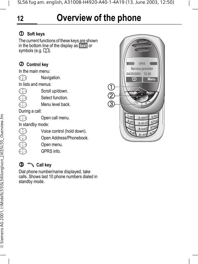 Overview of the phone12SL56 fug am. english, A31008-H4920-A40-1-4A19 (13. June 2003, 12:50)&copy; Siemens AG 2001, I:\Mobil\L55\SL56\long\von_[itl]\SL55_Overview.fmccccSoft keysThe current functions of these keys are shown in the bottom line of the display as &sect;text&sect; or symbols (e.g. d).ddddControl keyIn the main menu:INavigation.In lists and menus:GScroll up/down.DSelect function.CMenu level back.During a call:DOpen call menu.In standby mode:EVoice control (hold down).FOpen Address/Phonebook.DOpen menu.CGPRS info.eeeeACall keyDial phone number/name displayed, take calls. Shows last 10 phone numbers dialed in standby mode. _&ordf;gService provider04/25/2003 12:30dMenu