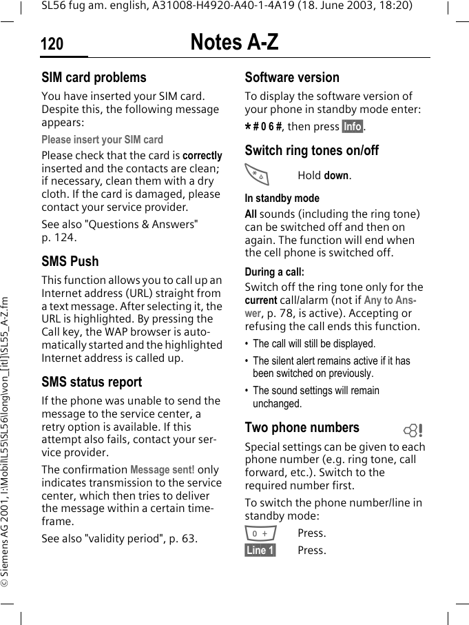 Notes A-Z120SL56 fug am. english, A31008-H4920-A40-1-4A19 (18. June 2003, 18:20)&copy; Siemens AG 2001, I:\Mobil\L55\SL56\long\von_[itl]\SL55_A-Z.fmSIM card problemsYou have inserted your SIM card. Despite this, the following message appears:Please insert your SIM cardPlease check that the card is correctly inserted and the contacts are clean; if necessary, clean them with a dry cloth. If the card is damaged, please contact your service provider. See also "Questions &amp; Answers" p. 124.SMS PushThis function allows you to call up an Internet address (URL) straight from a text message. After selecting it, the URL is highlighted. By pressing the Call key, the WAP browser is auto-matically started and the highlighted Internet address is called up. SMS status reportIf the phone was unable to send the message to the service center, a retry option is available. If this attempt also fails, contact your ser-vice provider.The confirmation Message sent! only indicates transmission to the service center, which then tries to deliver the message within a certain time-frame.See also "validity period", p. 63.Software versionTo display the software version of your phone in standby mode enter:* # 0 6 #, then press &sect;Info&sect;.Switch ring tones on/off*Hold down.In standby modeAll sounds (including the ring tone) can be switched off and then on again. The function will end when the cell phone is switched off.During a call:Switch off the ring tone only for the current call/alarm (not if Any to Ans-wer, p. 78, is active). Accepting or refusing the call ends this function.&bull; The call will still be displayed. &bull; The silent alert remains active if it has been switched on previously.&bull; The sound settings will remain unchanged. Two phone numbersSpecial settings can be given to each phone number (e.g. ring tone, call forward, etc.). Switch to the required number first. To switch the phone number/line in standby mode:0Press. &sect;Line 1&sect; Press.L