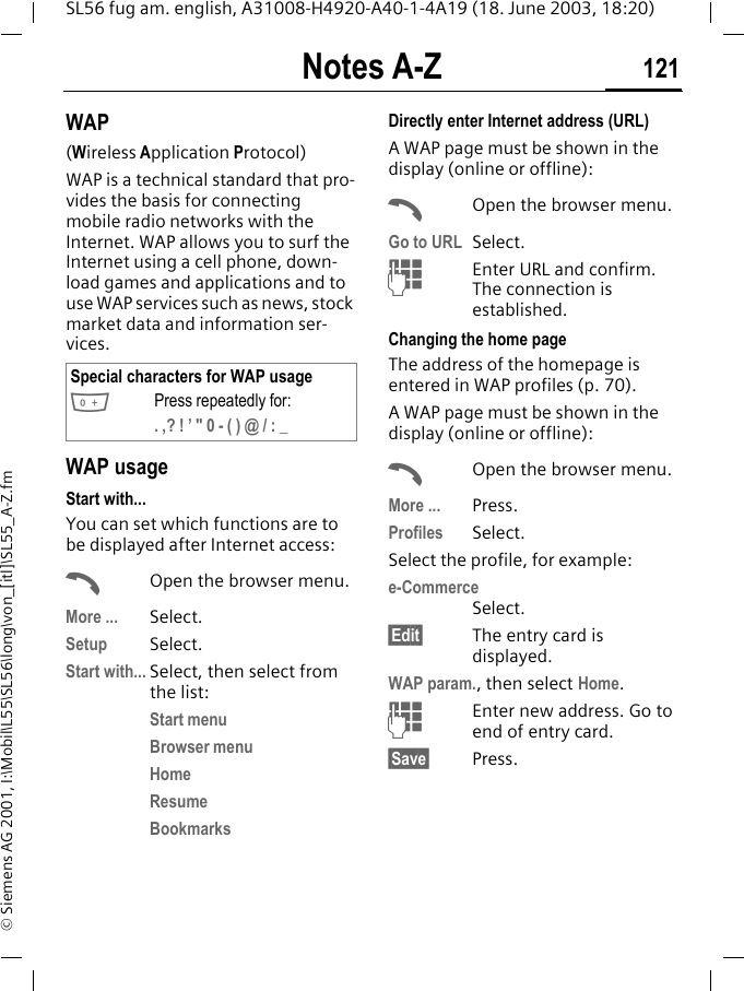 Notes A-Z 121SL56 fug am. english, A31008-H4920-A40-1-4A19 (18. June 2003, 18:20)&copy; Siemens AG 2001, I:\Mobil\L55\SL56\long\von_[itl]\SL55_A-Z.fmWAP(Wireless Application Protocol) WAP is a technical standard that pro-vides the basis for connecting mobile radio networks with the Internet. WAP allows you to surf the Internet using a cell phone, down-load games and applications and to use WAP services such as news, stock market data and information ser-vices. WAP usage Start with...You can set which functions are to be displayed after Internet access:AOpen the browser menu.More ... Select.Setup Select. Start with... Select, then select from the list:Start menuBrowser menuHomeResumeBookmarksDirectly enter Internet address (URL)A WAP page must be shown in the display (online or offline):AOpen the browser menu.Go to URL Select. JEnter URL and confirm. The connection is established.Changing the home pageThe address of the homepage is entered in WAP profiles (p. 70). A WAP page must be shown in the display (online or offline):AOpen the browser menu.More ... Press.Profiles Select.Select the profile, for example:e-CommerceSelect.&sect;Edit&sect; The entry card is displayed.WAP param., then select Home.JEnter new address. Go to end of entry card.&sect;Save&sect; Press.Special characters for WAP usage0Press repeatedly for:. ,? ! &rsquo; " 0 - ( ) @ / : _