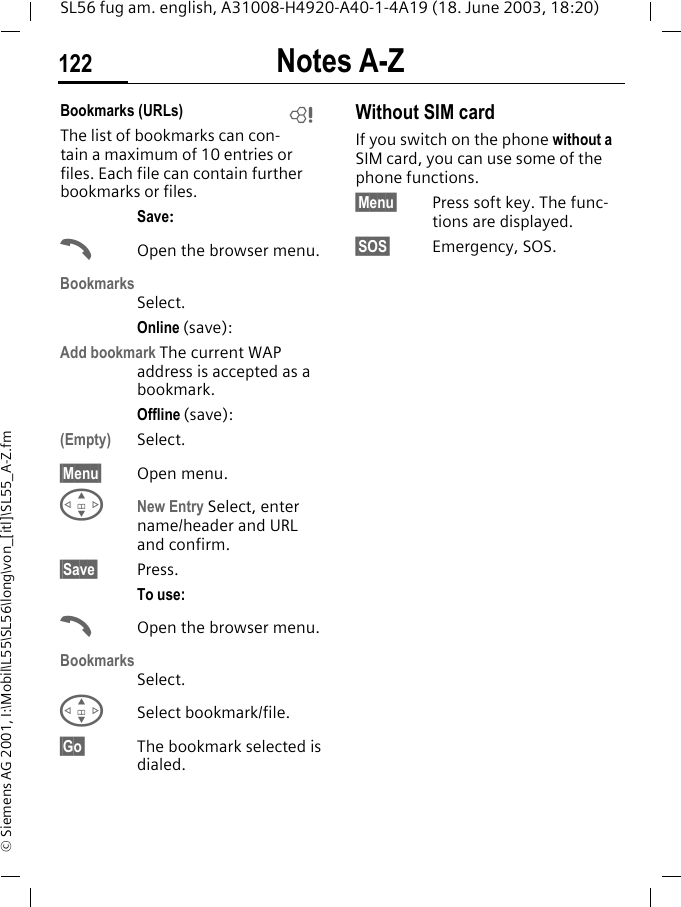 Notes A-Z122SL56 fug am. english, A31008-H4920-A40-1-4A19 (18. June 2003, 18:20)&copy; Siemens AG 2001, I:\Mobil\L55\SL56\long\von_[itl]\SL55_A-Z.fmBookmarks (URLs) The list of bookmarks can con-tain a maximum of 10 entries or files. Each file can contain further bookmarks or files.Save:AOpen the browser menu.BookmarksSelect.Online (save):Add bookmark The current WAP address is accepted as a bookmark.Offline (save):(Empty) Select.&sect;Menu&sect; Open menu.GNew Entry Select, enter name/header and URL and confirm.&sect;Save&sect; Press.To use:AOpen the browser menu.BookmarksSelect.GSelect bookmark/file.&sect;Go&sect; The bookmark selected is dialed.Without SIM cardIf you switch on the phone without a SIM card, you can use some of the phone functions.&sect;Menu&sect; Press soft key. The func-tions are displayed.&sect;SOS&sect; Emergency, SOS.L