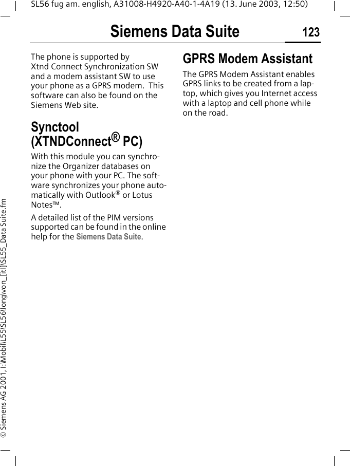 Siemens Data Suite 123SL56 fug am. english, A31008-H4920-A40-1-4A19 (13. June 2003, 12:50)&copy; Siemens AG 2001, I:\Mobil\L55\SL56\long\von_[itl]\SL55_Data Suite.fmSiemens Data SuiteThe phone is supported by Xtnd Connect Synchronization SW and a modem assistant SW to use your phone as a GPRS modem.  This software can also be found on the Siemens Web site.Synctool (XTNDConnect&reg; PC)With this module you can synchro-nize the Organizer databases on your phone with your PC. The soft-ware synchronizes your phone auto-matically with Outlook&reg; or Lotus Notes&trade;.A detailed list of the PIM versions supported can be found in the online help for the Siemens Data Suite.GPRS Modem AssistantThe GPRS Modem Assistant enables GPRS links to be created from a lap-top, which gives you Internet access with a laptop and cell phone while on the road. 