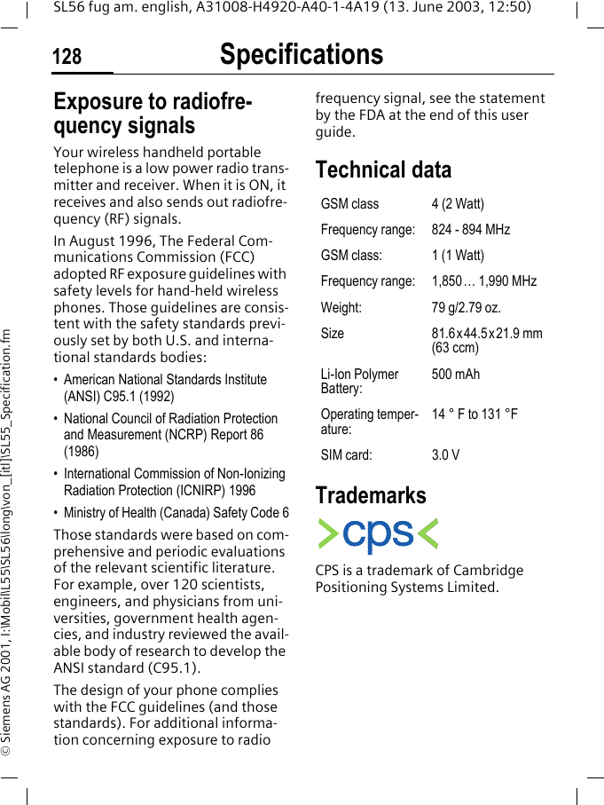 Specifications128SL56 fug am. english, A31008-H4920-A40-1-4A19 (13. June 2003, 12:50)&copy; Siemens AG 2001, I:\Mobil\L55\SL56\long\von_[itl]\SL55_Specification.fmSpecifica-tions Exposure to radiofre-quency signalsYour wireless handheld portable telephone is a low power radio trans-mitter and receiver. When it is ON, it receives and also sends out radiofre-quency (RF) signals.In August 1996, The Federal Com-munications Commission (FCC) adopted RF exposure guidelines with safety levels for hand-held wireless phones. Those guidelines are consis-tent with the safety standards previ-ously set by both U.S. and interna-tional standards bodies:&bull; American National Standards Institute (ANSI) C95.1 (1992)&bull; National Council of Radiation Protection and Measurement (NCRP) Report 86 (1986)&bull; International Commission of Non-Ionizing Radiation Protection (ICNIRP) 1996&bull; Ministry of Health (Canada) Safety Code 6Those standards were based on com-prehensive and periodic evaluations of the relevant scientific literature. For example, over 120 scientists, engineers, and physicians from uni-versities, government health agen-cies, and industry reviewed the avail-able body of research to develop the ANSI standard (C95.1).The design of your phone complies with the FCC guidelines (and those standards). For additional informa-tion concerning exposure to radio frequency signal, see the statement by the FDA at the end of this user guide.Technical data TrademarksCPS is a trademark of Cambridge Positioning Systems Limited.GSM class 4 (2 Watt)Frequency range: 824 - 894 MHzGSM class: 1 (1 Watt)Frequency range: 1,850&hellip; 1,990 MHzWeight: 79 g/2.79 oz.Size 81.6x44.5x21.9 mm (63 ccm)Li-Ion Polymer Battery:500 mAhOperating temper-ature:14 &deg; F to 131 &deg;FSIM card: 3.0 V