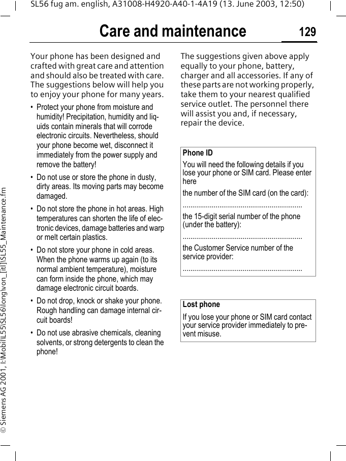 Care and maintenance 129SL56 fug am. english, A31008-H4920-A40-1-4A19 (13. June 2003, 12:50)&copy; Siemens AG 2001, I:\Mobil\L55\SL56\long\von_[itl]\SL55_Maintenance.fmCare and maintenanceYour phone has been designed and crafted with great care and attention and should also be treated with care. The suggestions below will help you to enjoy your phone for many years.&bull; Protect your phone from moisture and humidity! Precipitation, humidity and liq-uids contain minerals that will corrode electronic circuits. Nevertheless, should your phone become wet, disconnect it immediately from the power supply and remove the battery!&bull; Do not use or store the phone in dusty, dirty areas. Its moving parts may become damaged.&bull; Do not store the phone in hot areas. High temperatures can shorten the life of elec-tronic devices, damage batteries and warp or melt certain plastics. &bull; Do not store your phone in cold areas. When the phone warms up again (to its normal ambient temperature), moisture can form inside the phone, which may damage electronic circuit boards. &bull; Do not drop, knock or shake your phone. Rough handling can damage internal cir-cuit boards!&bull; Do not use abrasive chemicals, cleaning solvents, or strong detergents to clean the phone!The suggestions given above apply equally to your phone, battery, charger and all accessories. If any of these parts are not working properly, take them to your nearest qualified service outlet. The personnel there will assist you and, if necessary, repair the device.Phone IDYou will need the following details if you lose your phone or SIM card. Please enter here the number of the SIM card (on the card):..............................................................the 15-digit serial number of the phone (under the battery):..............................................................the Customer Service number of the service provider:..............................................................Lost phoneIf you lose your phone or SIM card contact your service provider immediately to pre-vent misuse.