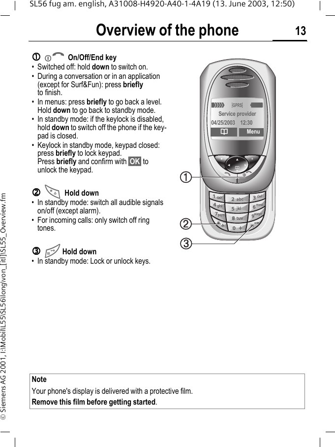 Overview of the phone 13SL56 fug am. english, A31008-H4920-A40-1-4A19 (13. June 2003, 12:50)&copy; Siemens AG 2001, I:\Mobil\L55\SL56\long\von_[itl]\SL55_Overview.fmccccBOn/Off/End key&bull; Switched off: hold down to switch on.&bull; During a conversation or in an application (except for Surf&amp;Fun): press briefly to finish. &bull; In menus: press briefly to go back a level.Hold down to go back to standby mode.&bull; In standby mode: if the keylock is disabled, hold down to switch off the phone if the key-pad is closed.&bull; Keylock in standby mode, keypad closed:press briefly to lock keypad.Press briefly and confirm with &sect;OK&sect; to unlock the keypad.dddd*Hold down &bull; In standby mode: switch all audible signals on/off (except alarm). &bull; For incoming calls: only switch off ring tones.eeee#Hold down&bull; In standby mode: Lock or unlock keys._&ordf;gService provider04/25/2003 12:30dMenuNote Your phone's display is delivered with a protective film. Remove this film before getting started.
