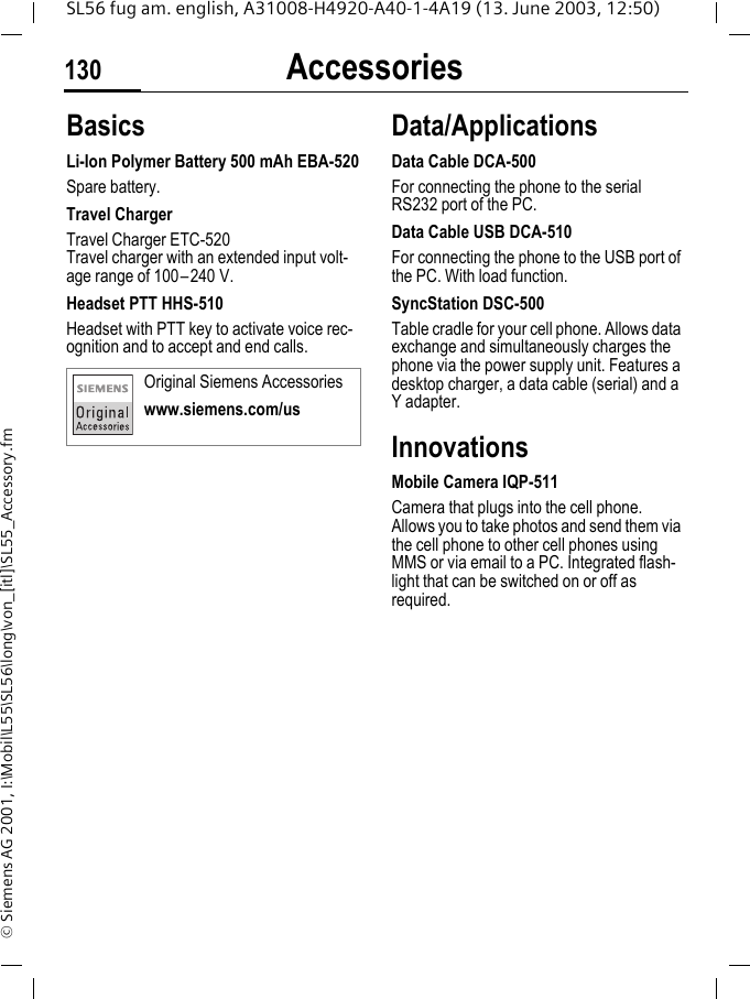 Accessories130SL56 fug am. english, A31008-H4920-A40-1-4A19 (13. June 2003, 12:50)&copy; Siemens AG 2001, I:\Mobil\L55\SL56\long\von_[itl]\SL55_Accessory.fmAccessories BasicsLi-Ion Polymer Battery 500 mAh EBA-520Spare battery.Travel ChargerTravel Charger ETC-520Travel charger with an extended input volt-age range of 100&ndash;240 V.Headset PTT HHS-510Headset with PTT key to activate voice rec-ognition and to accept and end calls.Data/ApplicationsData Cable DCA-500For connecting the phone to the serial RS232 port of the PC.Data Cable USB DCA-510For connecting the phone to the USB port of the PC. With load function.SyncStation DSC-500Table cradle for your cell phone. Allows data exchange and simultaneously charges the phone via the power supply unit. Features a desktop charger, a data cable (serial) and a Y adapter. InnovationsMobile Camera IQP-511Camera that plugs into the cell phone. Allows you to take photos and send them via the cell phone to other cell phones using MMS or via email to a PC. Integrated flash-light that can be switched on or off as required.Original Siemens Accessorieswww.siemens.com/us