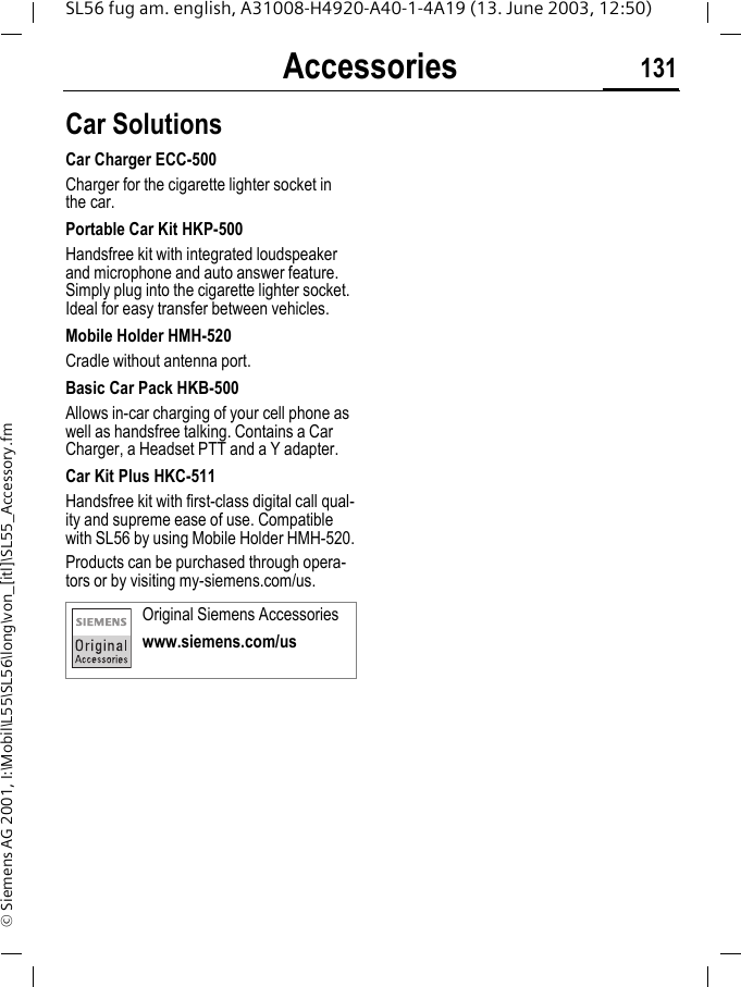 Accessories 131SL56 fug am. english, A31008-H4920-A40-1-4A19 (13. June 2003, 12:50)&copy; Siemens AG 2001, I:\Mobil\L55\SL56\long\von_[itl]\SL55_Accessory.fmCar Solutions Car Charger ECC-500Charger for the cigarette lighter socket in the car.Portable Car Kit HKP-500Handsfree kit with integrated loudspeaker and microphone and auto answer feature. Simply plug into the cigarette lighter socket. Ideal for easy transfer between vehicles.Mobile Holder HMH-520Cradle without antenna port.Basic Car Pack HKB-500Allows in-car charging of your cell phone as well as handsfree talking. Contains a Car Charger, a Headset PTT and a Y adapter.Car Kit Plus HKC-511Handsfree kit with first-class digital call qual-ity and supreme ease of use. Compatible with SL56 by using Mobile Holder HMH-520.Products can be purchased through opera-tors or by visiting my-siemens.com/us. Original Siemens Accessorieswww.siemens.com/us