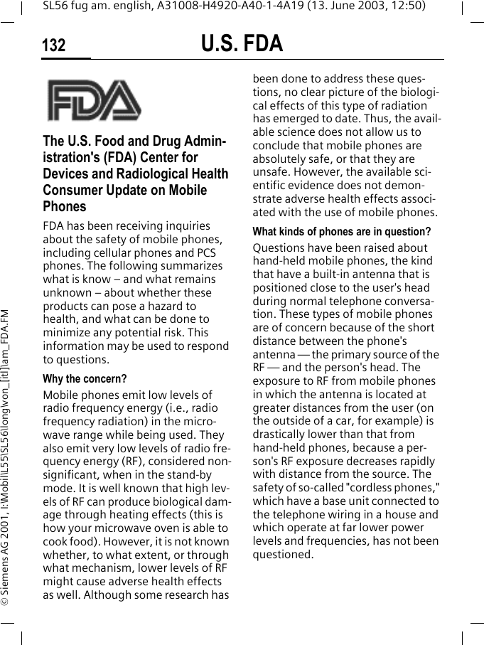 U.S. FDA132SL56 fug am. english, A31008-H4920-A40-1-4A19 (13. June 2003, 12:50)&copy; Siemens AG 2001, I:\Mobil\L55\SL56\long\von_[itl]\am_FDA.FMU.S. FDAThe U.S. Food and Drug Admin-istration's (FDA) Center for Devices and Radiological Health Consumer Update on Mobile PhonesFDA has been receiving inquiries about the safety of mobile phones, including cellular phones and PCS phones. The following summarizes what is know &ndash; and what remains unknown &ndash; about whether these products can pose a hazard to health, and what can be done to minimize any potential risk. This information may be used to respond to questions.Why the concern?Mobile phones emit low levels of radio frequency energy (i.e., radio frequency radiation) in the micro-wave range while being used. They also emit very low levels of radio fre-quency energy (RF), considered non-significant, when in the stand-by mode. It is well known that high lev-els of RF can produce biological dam-age through heating effects (this is how your microwave oven is able to cook food). However, it is not known whether, to what extent, or through what mechanism, lower levels of RF might cause adverse health effects as well. Although some research has been done to address these ques-tions, no clear picture of the biologi-cal effects of this type of radiation has emerged to date. Thus, the avail-able science does not allow us to conclude that mobile phones are absolutely safe, or that they are unsafe. However, the available sci-entific evidence does not demon-strate adverse health effects associ-ated with the use of mobile phones.What kinds of phones are in question?Questions have been raised about hand-held mobile phones, the kind that have a built-in antenna that is positioned close to the user's head during normal telephone conversa-tion. These types of mobile phones are of concern because of the short distance between the phone's antenna &mdash; the primary source of the RF &mdash; and the person's head. The exposure to RF from mobile phones in which the antenna is located at greater distances from the user (on the outside of a car, for example) is drastically lower than that from hand-held phones, because a per-son's RF exposure decreases rapidly with distance from the source. The safety of so-called "cordless phones," which have a base unit connected to the telephone wiring in a house and which operate at far lower power levels and frequencies, has not been questioned.