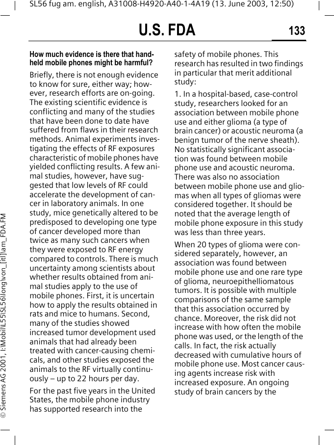 U.S. FDA 133SL56 fug am. english, A31008-H4920-A40-1-4A19 (13. June 2003, 12:50)&copy; Siemens AG 2001, I:\Mobil\L55\SL56\long\von_[itl]\am_FDA.FMHow much evidence is there that hand-held mobile phones might be harmful?Briefly, there is not enough evidence to know for sure, either way; how-ever, research efforts are on-going. The existing scientific evidence is conflicting and many of the studies that have been done to date have suffered from flaws in their research methods. Animal experiments inves-tigating the effects of RF exposures characteristic of mobile phones have yielded conflicting results. A few ani-mal studies, however, have sug-gested that low levels of RF could accelerate the development of can-cer in laboratory animals. In one study, mice genetically altered to be predisposed to developing one type of cancer developed more than twice as many such cancers when they were exposed to RF energy compared to controls. There is much uncertainty among scientists about whether results obtained from ani-mal studies apply to the use of mobile phones. First, it is uncertain how to apply the results obtained in rats and mice to humans. Second, many of the studies showed increased tumor development used animals that had already been treated with cancer-causing chemi-cals, and other studies exposed the animals to the RF virtually continu-ously &ndash; up to 22 hours per day.For the past five years in the United States, the mobile phone industry has supported research into the safety of mobile phones. This research has resulted in two findings in particular that merit additional study:1. In a hospital-based, case-control study, researchers looked for an association between mobile phone use and either glioma (a type of brain cancer) or acoustic neuroma (a benign tumor of the nerve sheath). No statistically significant associa-tion was found between mobile phone use and acoustic neuroma. There was also no association between mobile phone use and glio-mas when all types of gliomas were considered together. It should be noted that the average length of mobile phone exposure in this study was less than three years.When 20 types of glioma were con-sidered separately, however, an association was found between mobile phone use and one rare type of glioma, neuroepithelliomatous tumors. It is possible with multiple comparisons of the same sample that this association occurred by chance. Moreover, the risk did not increase with how often the mobile phone was used, or the length of the calls. In fact, the risk actually decreased with cumulative hours of mobile phone use. Most cancer caus-ing agents increase risk with increased exposure. An ongoing study of brain cancers by the 