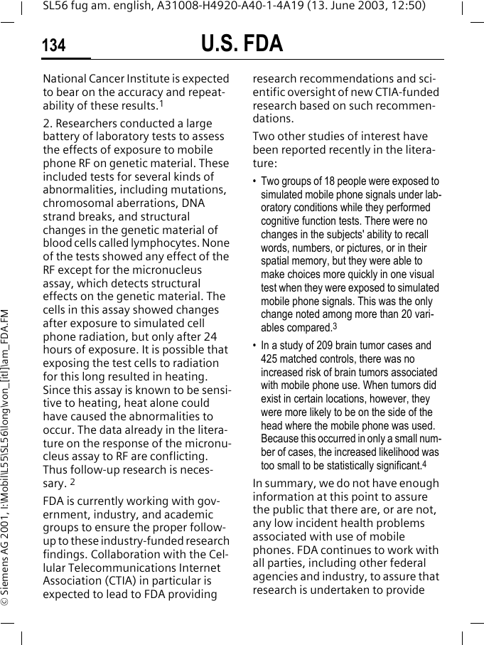 U.S. FDA134SL56 fug am. english, A31008-H4920-A40-1-4A19 (13. June 2003, 12:50)&copy; Siemens AG 2001, I:\Mobil\L55\SL56\long\von_[itl]\am_FDA.FMNational Cancer Institute is expected to bear on the accuracy and repeat-ability of these results.12. Researchers conducted a large battery of laboratory tests to assess the effects of exposure to mobile phone RF on genetic material. These included tests for several kinds of abnormalities, including mutations, chromosomal aberrations, DNA strand breaks, and structural changes in the genetic material of blood cells called lymphocytes. None of the tests showed any effect of the RF except for the micronucleus assay, which detects structural effects on the genetic material. The cells in this assay showed changes after exposure to simulated cell phone radiation, but only after 24 hours of exposure. It is possible that exposing the test cells to radiation for this long resulted in heating. Since this assay is known to be sensi-tive to heating, heat alone could have caused the abnormalities to occur. The data already in the litera-ture on the response of the micronu-cleus assay to RF are conflicting. Thus follow-up research is neces-sary. 2FDA is currently working with gov-ernment, industry, and academic groups to ensure the proper follow-up to these industry-funded research findings. Collaboration with the Cel-lular Telecommunications Internet Association (CTIA) in particular is expected to lead to FDA providing research recommendations and sci-entific oversight of new CTIA-funded research based on such recommen-dations.Two other studies of interest have been reported recently in the litera-ture:&bull; Two groups of 18 people were exposed to simulated mobile phone signals under lab-oratory conditions while they performed cognitive function tests. There were no changes in the subjects' ability to recall words, numbers, or pictures, or in their spatial memory, but they were able to make choices more quickly in one visual test when they were exposed to simulated mobile phone signals. This was the only change noted among more than 20 vari-ables compared.3&bull; In a study of 209 brain tumor cases and 425 matched controls, there was no increased risk of brain tumors associated with mobile phone use. When tumors did exist in certain locations, however, they were more likely to be on the side of the head where the mobile phone was used. Because this occurred in only a small num-ber of cases, the increased likelihood was too small to be statistically significant.4In summary, we do not have enough information at this point to assure the public that there are, or are not, any low incident health problems associated with use of mobile phones. FDA continues to work with all parties, including other federal agencies and industry, to assure that research is undertaken to provide 